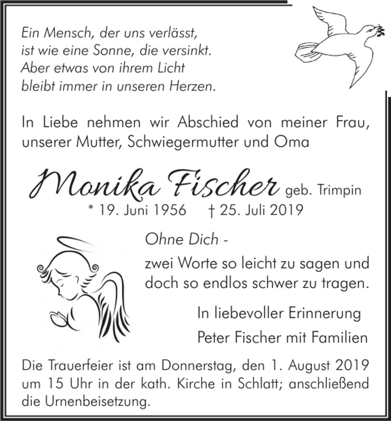 <p>Ein Mensch, der uns verlässt,<br />ist wie eine Sonne, die versinkt.<br />Aber etwas von ihrem Licht<br />bleibt immer in unseren Herzen.</p><p>In Liebe nehmen wir Abschied von meiner Frau,<br />unserer Mutter, Schwiegermutter und Oma</p><p>Monika Fischer<br />* 19. Juni 1956</p><p>geb. Trimpin<br />† 25. Juli 2019</p><p>Ohne Dich zwei Worte so leicht zu sagen und<br />doch so endlos schwer zu tragen.<br />In liebevoller Erinnerung<br />Peter Fischer mit Familien<br />Die Trauerfeier ist am Donnerstag, den 1. August 2019<br />um 15 Uhr in der kath. Kirche in Schlatt; anschließend<br />die Urnenbeisetzung.</p>