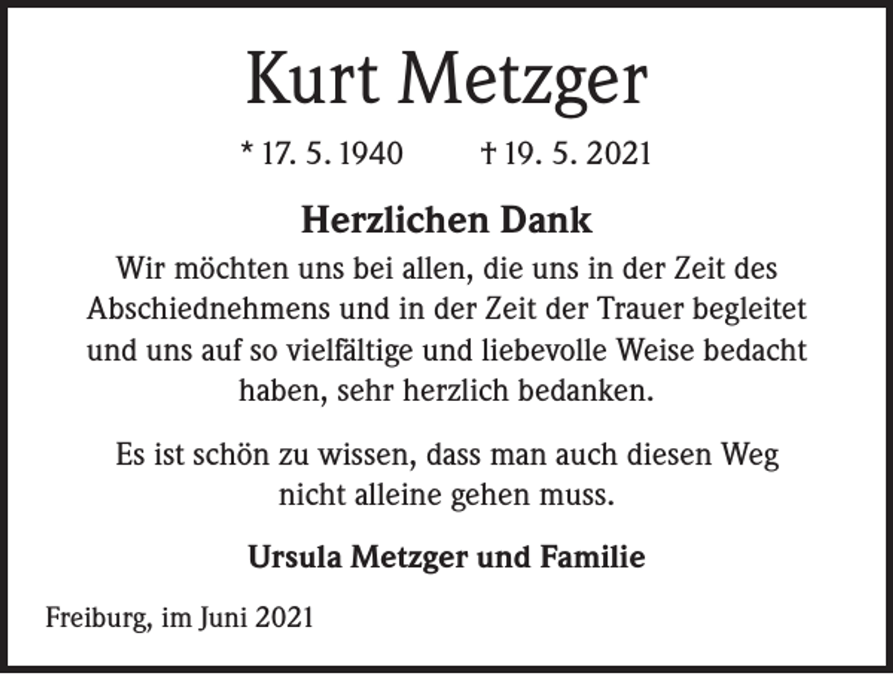 <p>Kurt Metzger<br />* 17. 5. 1940</p><p>† 19. 5. 2021</p><p>Herzlichen Dank<br />Wir möchten uns bei allen, die uns in der Zeit des<br />Abschiednehmens und in der Zeit der Trauer begleitet<br />und uns auf so vielfältige und liebevolle Weise bedacht<br />haben, sehr herzlich bedanken.<br />Es ist schön zu wissen, dass man auch diesen Weg<br />nicht alleine gehen muss.<br />Ursula Metzger und Familie<br />Freiburg, im Juni 2021</p>
