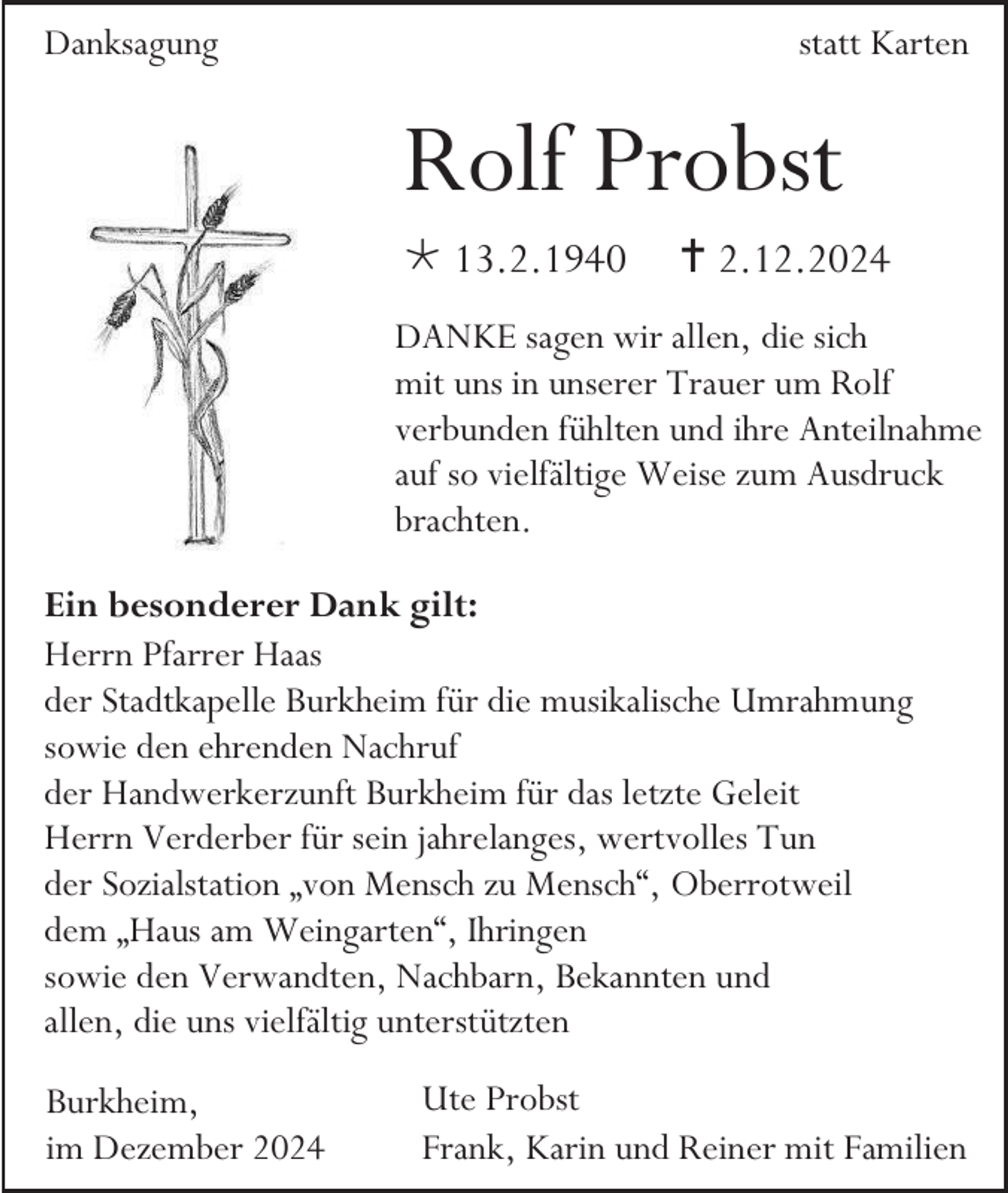 <p>Danksagung</p><p>statt Karten</p><p>Rolf Probst<br /> 13.2.1940</p><p> 2.12.2024</p><p>DANKE sagen wir allen, die sich<br />mit uns in unserer Trauer um Rolf<br />verbunden fühlten und ihre Anteilnahme<br />auf so vielfältige Weise zum Ausdruck<br />brachten.<br />Ein besonderer Dank gilt:<br />Herrn Pfarrer Haas<br />der Stadtkapelle Burkheim für die musikalische Umrahmung<br />sowie den ehrenden Nachruf<br />der Handwerkerzunft Burkheim für das letzte Geleit<br />Herrn Verderber für sein jahrelanges, wertvolles Tun<br />der Sozialstation „von Mensch zu Mensch“, Oberrotweil<br />dem „Haus am Weingarten“, Ihringen<br />sowie den Verwandten, Nachbarn, Bekannten und<br />allen, die uns vielfältig unterstützten<br />Burkheim,<br />im Dezember 2024</p><p>Ute Probst<br />Frank, Karin und Reiner mit Familien</p>