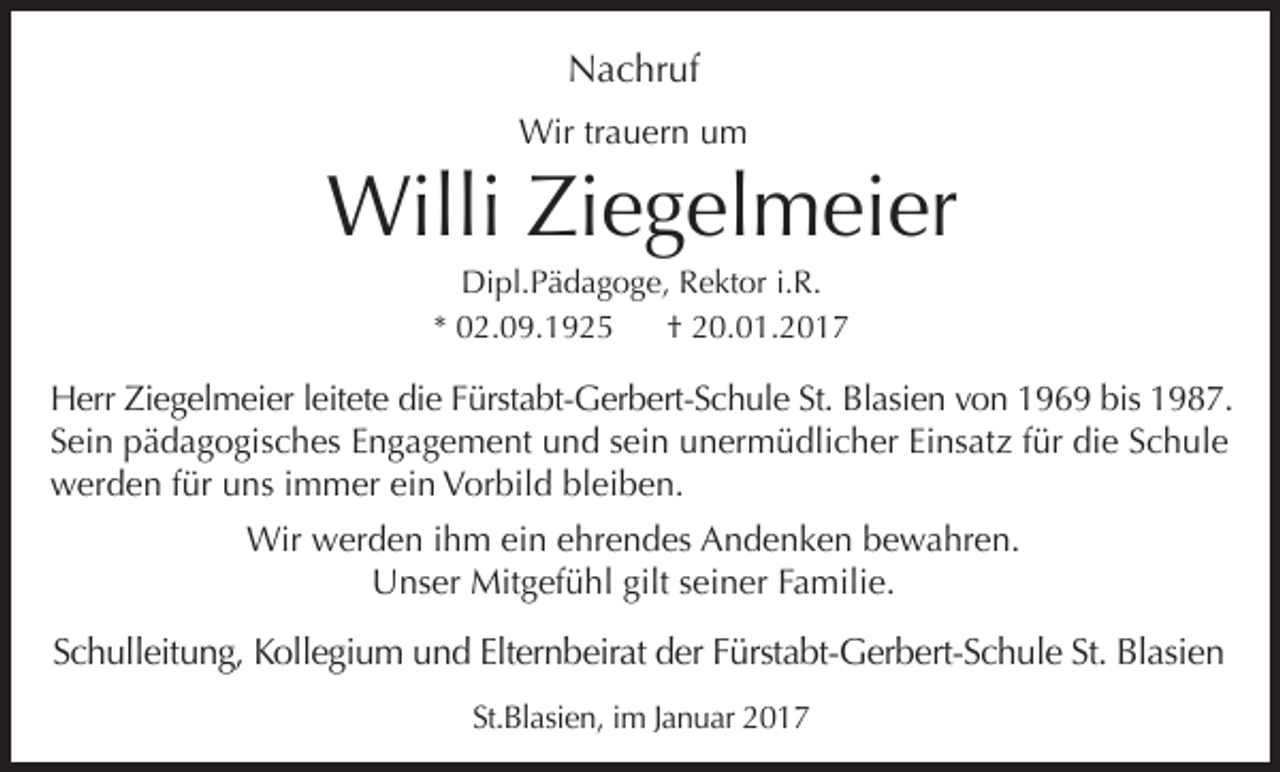 <p>Nachruf<br />Wir trauern um</p><p>Willi Ziegelmeier<br />Dipl.Pädagoge, Rektor i.R.<br />* 02.09.1925<br />† 20.01.2017</p><p>Herr Ziegelmeier leitete die Fürstabt-Gerbert-Schule St. Blasien von 1969 bis 1987.<br />Sein pädagogisches Engagement und sein unermüdlicher Einsatz für die Schule<br />werden für uns immer ein Vorbild bleiben.<br />Wir werden ihm ein ehrendes Andenken bewahren.<br />Unser Mitgefühl gilt seiner Familie.</p><p>Schulleitung, Kollegium und Elternbeirat der Fürstabt-Gerbert-Schule St. Blasien<br />St.Blasien, im Januar 2017</p>