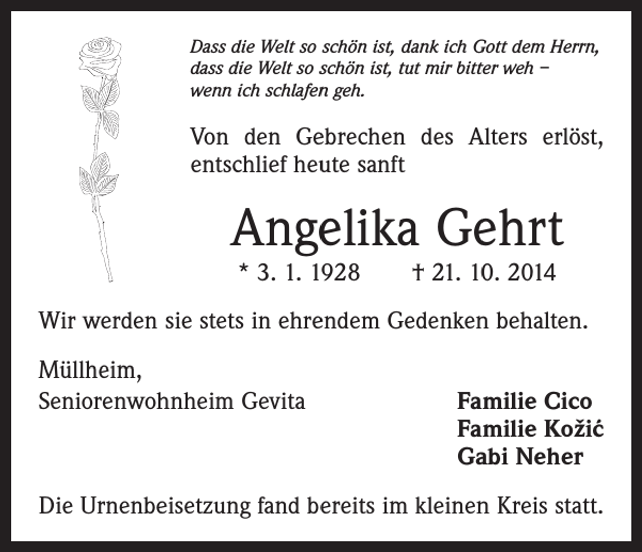 <p>Dass die Welt so schön ist, dank ich Gott dem Herrn,<br />dass die Welt so schön ist, tut mir bitter weh –<br />wenn ich schlafen geh.</p><p>Von den Gebrechen des Alters erlöst,<br />entschlief heute sanft</p><p>Angelika Gehrt<br />* 3. 1. 1928 † 21. 10. 2014</p><p>Wir werden sie stets in ehrendem Gedenken behalten.<br />Müllheim,<br />Seniorenwohnheim Gevita Familie Cico<br />Familie Koži´<br />c<br />Gabi Neher<br />Die Urnenbeisetzung fand bereits im kleinen Kreis statt.</p>