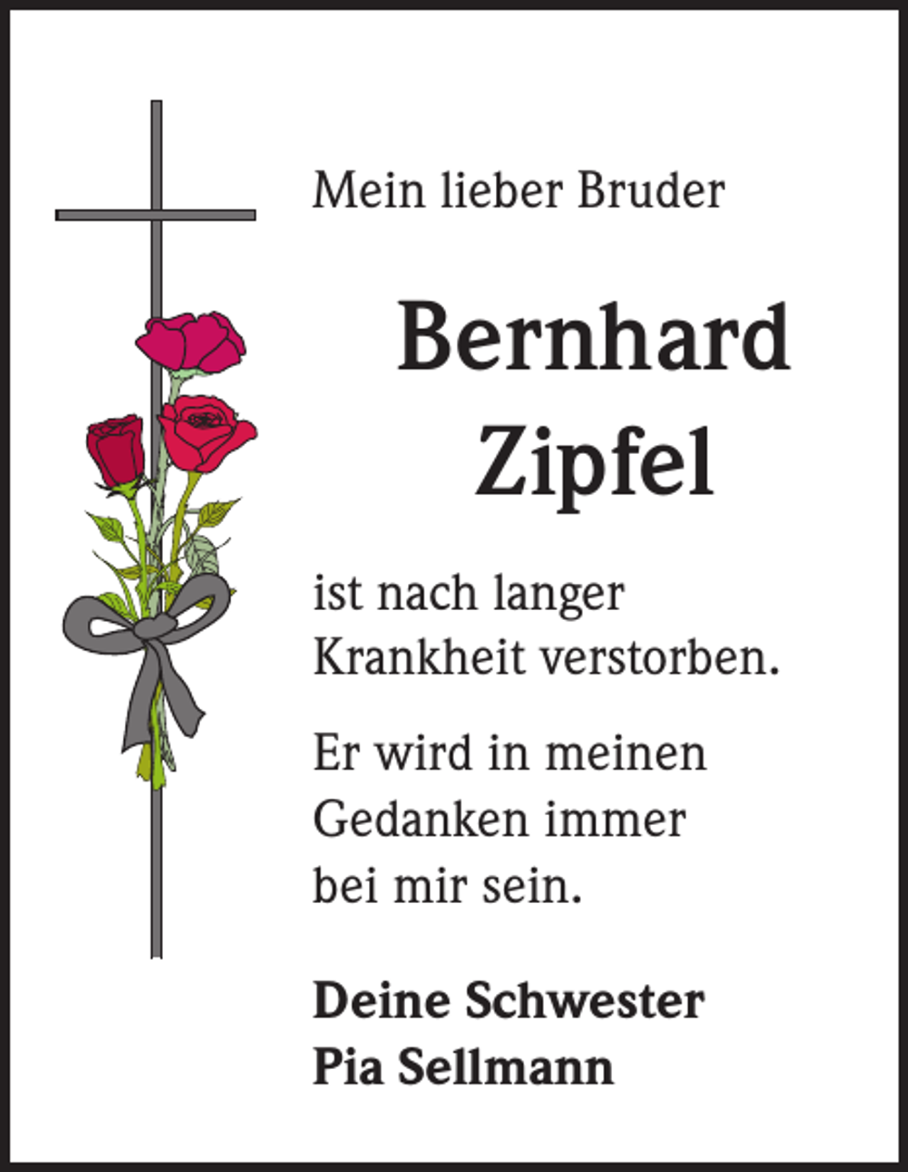 <p>Mein lieber Bruder</p><p>Bernhard<br />Zipfel<br />ist nach langer<br />Krankheit verstorben.<br />Er wird in meinen<br />Gedanken immer<br />bei mir sein.<br />Deine Schwester<br />Pia Sellmann</p>