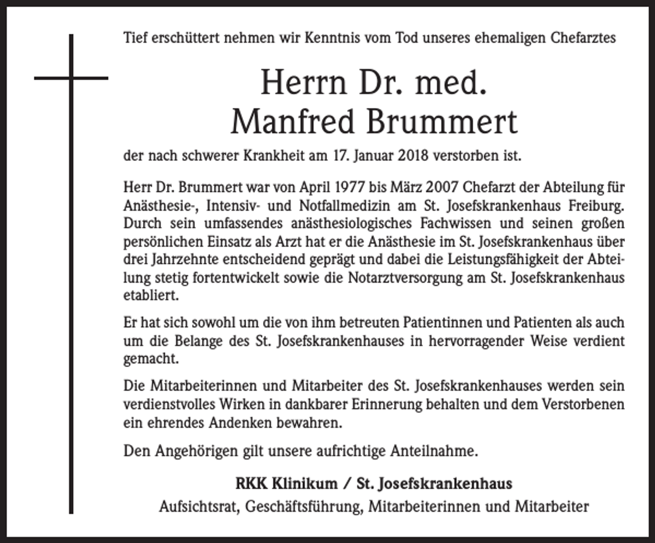 <p>Tief erschüttert nehmen wir Kenntnis vom Tod unseres ehemaligen Chefarztes</p><p>Herrn Dr. med.<br />Manfred Brummert<br />der nach schwerer Krankheit am 17. Januar 2018 verstorben ist.<br />Herr Dr. Brummert war von April 1977 bis März 2007 Chefarzt der Abteilung für<br />Anästhesie-, Intensiv- und Notfallmedizin am St. Josefskrankenhaus Freiburg.<br />Durch sein umfassendes anästhesio­logisches Fachwissen und seinen großen<br />persönlichen Einsatz als Arzt hat er die Anästhesie im St. Josefskrankenhaus über<br />drei Jahrzehnte entscheidend geprägt und dabei die Leistungsfähigkeit der Abteilung stetig fortentwickelt sowie die Notarztversorgung am St. Josefskrankenhaus<br />etabliert.<br />Er hat sich sowohl um die von ihm betreuten Patientinnen und Patienten als auch<br />um die Belange des St. Josefskrankenhauses in hervorragender Weise verdient<br />gemacht.<br />Die Mitarbeiterinnen und Mitarbeiter des St. Josefskrankenhauses werden sein<br />verdienstvolles Wirken in dankbarer Erinnerung behalten und dem Verstorbenen<br />ein ehrendes Andenken bewahren.</p><p>Den Angehörigen gilt unsere aufrichtige Anteilnahme.<br />RKK Klinikum / St. Josefskrankenhaus<br />Aufsichtsrat, Geschäftsführung, Mitarbeiterinnen und Mitarbeiter</p>