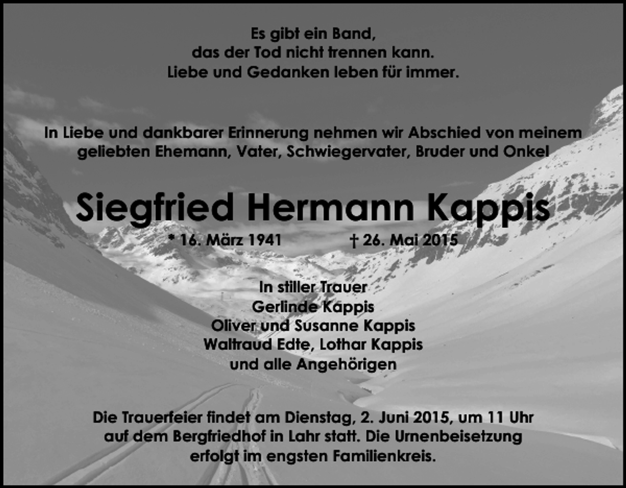 <p>Es gibt ein Band,<br />das der Tod nicht trennen kann.<br />Liebe und Gedanken leben für immer.<br />In Liebe und dankbarer Erinnerung nehmen wir Abschied von meinem<br />geliebten Ehemann, Vater, Schwiegervater, Bruder und Onkel</p><p>Siegfried Hermann Kappis<br />* 16. März 1941</p><p>† 26. Mai 2015</p><p>In stiller Trauer<br />Gerlinde Kappis<br />Oliver und Susanne Kappis<br />Waltraud Edte, Lothar Kappis<br />und alle Angehörigen<br />Die Trauerfeier findet am Dienstag, 2. Juni 2015, um 11 Uhr<br />auf dem Bergfriedhof in Lahr statt. Die Urnenbeisetzung<br />erfolgt im engsten Familienkreis.</p>