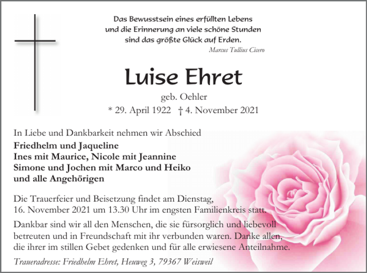 <p>Das Bewusstsein eines erfüllten Lebens<br />und die Erinnerung an viele schöne Stunden<br />sind das größte Glück auf Erden.<br />Marcus Tullius Cicero</p><p>Luise Ehret<br />geb. Oehler<br />* 29. April 1922 † 4. November 2021<br />In Liebe und Dankbarkeit nehmen wir Abschied<br />Friedhelm und Jaqueline<br />Ines mit Maurice, Nicole mit Jeannine<br />Simone und Jochen mit Marco und Heiko<br />und alle Angehörigen<br />Die Trauerfeier und Beisetzung findet am Dienstag,<br />16. November 2021 um 13.30 Uhr im engsten Familienkreis statt.<br />Dankbar sind wir all den Menschen, die sie fürsorglich und liebevoll<br />betreuten und in Freundschaft mit ihr verbunden waren. Danke allen,<br />die ihrer im stillen Gebet gedenken und für alle erwiesene Anteilnahme.<br />Traueradresse: Friedhelm Ehret, Heuweg 3, 79367 Weisweil</p>