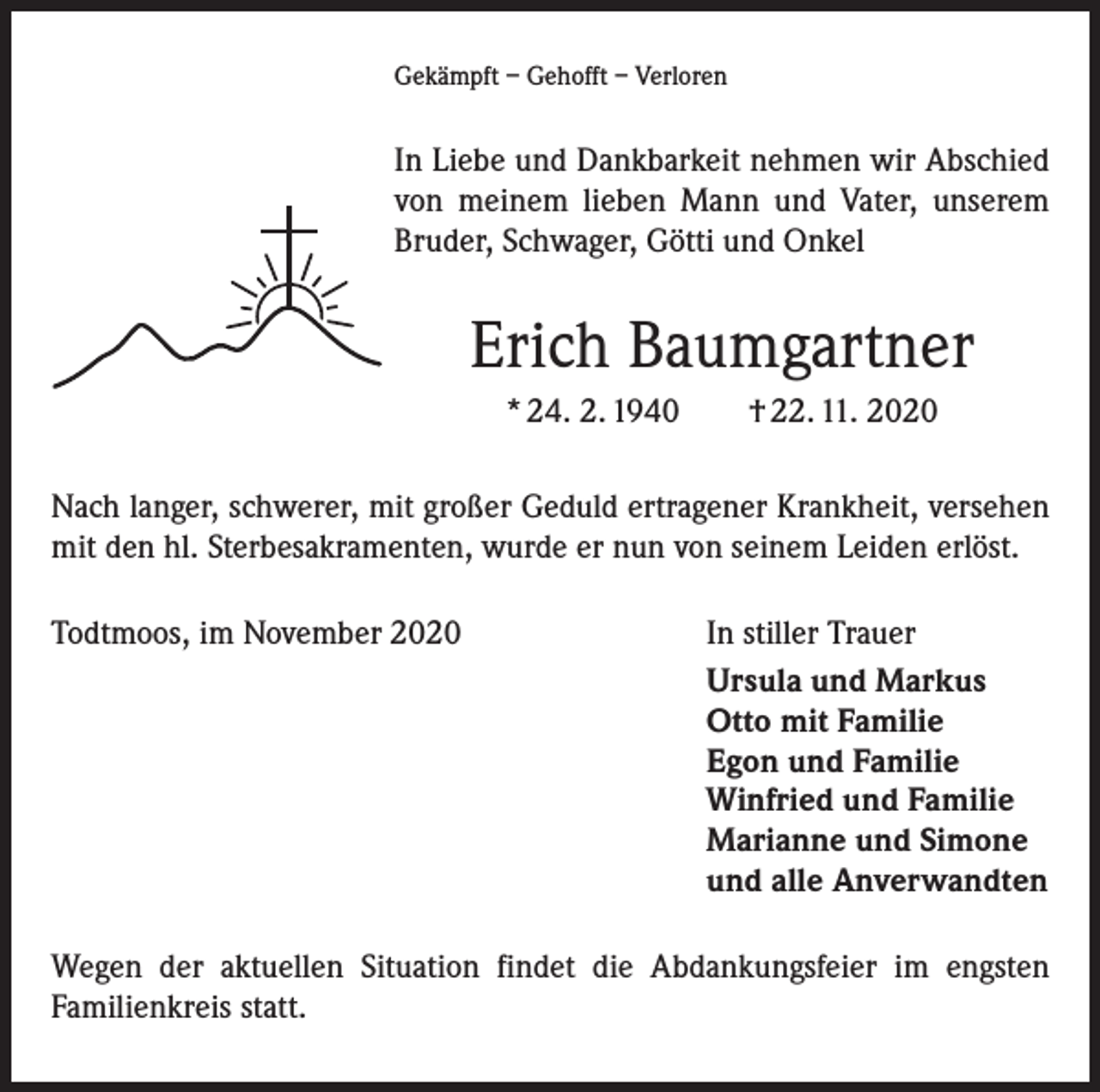 <p>Gekämpft – Gehofft – Verloren</p><p>In Liebe und Dankbarkeit nehmen wir Abschied<br />von meinem lieben Mann und Vater, unserem<br />Bruder, Schwager, Götti und Onkel</p><p>Erich Baumgartner<br />* 24. 2. 1940 † 22. 11. 2020<br />Nach langer, schwerer, mit großer Geduld ertragener Krankheit, versehen<br />mit den hl. Sterbesakramenten, wurde er nun von seinem Leiden erlöst.<br />Todtmoos, im November 2020</p><p>In stiller Trauer<br />Ursula und Markus<br />Otto mit Familie<br />Egon und Familie<br />Winfried und Familie<br />Marianne und Simone<br />und alle Anverwandten</p><p>Wegen der aktuellen Situation findet die Abdankungsfeier im engsten<br />­Familienkreis statt.</p>