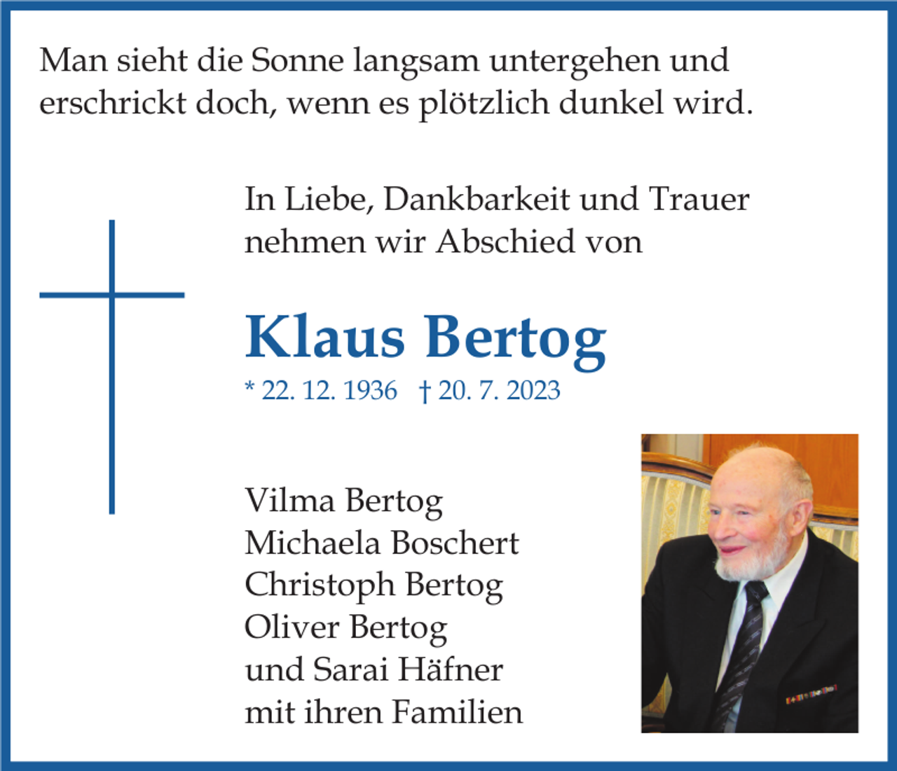 <p>Man sieht die Sonne langsam untergehen und<br />erschrickt doch, wenn es plötzlich dunkel wird.<br />In Liebe, Dankbarkeit und Trauer<br />nehmen wir Abschied von</p><p>Klaus Bertog<br />* 22. 12. 1936 † 20. 7. 2023</p><p>Vilma Bertog<br />Michaela Boschert<br />Christoph Bertog<br />Oliver Bertog<br />und Sarai Häfner<br />mit ihren Familien</p>