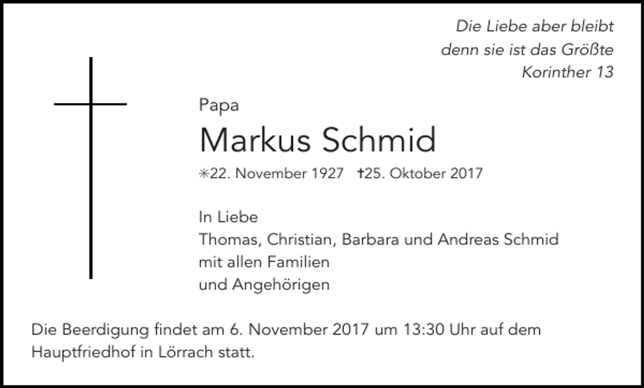 <p>Die Liebe aber bleibt<br />denn sie ist das Größte<br />Korinther 13</p><p>Papa</p><p>Markus Schmid<br />✳22. November 1927 ✝25. Oktober 2017</p><p>In Liebe<br />Thomas, Christian, Barbara und Andreas Schmid<br />mit allen Familien<br />und Angehörigen<br />Die Beerdigung findet am 6. November 2017 um 13:30 Uhr auf dem<br />Hauptfriedhof in Lörrach statt.</p>