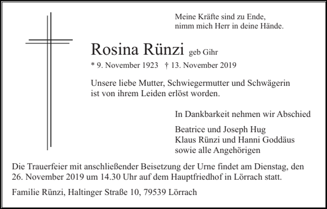 <p>Meine Kräfte sind zu Ende,<br />nimm mich Herr in deine Hände.</p><p>Rosina Rünzi geb Gihr<br />* 9. November 1923 † 13. November 2019</p><p>Unsere liebe Mutter, Schwiegermutter und Schwägerin<br />ist von ihrem Leiden erlöst worden.<br />In Dankbarkeit nehmen wir Abschied<br />Beatrice und Joseph Hug<br />Klaus Rünzi und Hanni Goddäus<br />sowie alle Angehörigen<br />Die Trauerfeier mit anschließender Beisetzung der Urne findet am Dienstag, den<br />26. November 2019 um 14.30 Uhr auf dem Hauptfriedhof in Lörrach statt.<br />Familie Rünzi, Haltinger Straße 10, 79539 Lörrach</p>