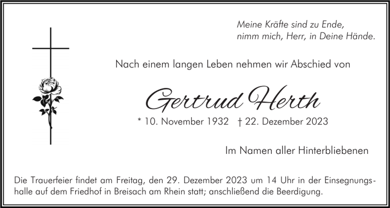 <p>Meine Kräfte sind zu Ende,<br />nimm mich, Herr, in Deine Hände.</p><p>Nach einem langen Leben nehmen wir Abschied von</p><p>Gertrud Herth</p><p>* 10. November 1932 † 22. Dezember 2023</p><p>Im Namen aller Hinterbliebenen<br />Die Trauerfeier findet am Freitag, den 29. Dezember 2023 um 14 Uhr in der Einsegnungshalle auf dem Friedhof in Breisach am Rhein statt; anschließend die Beerdigung.</p>