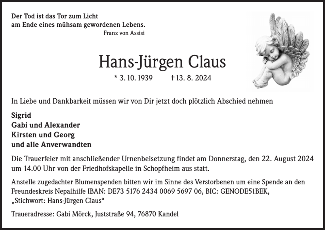 <p>Der Tod ist das Tor zum Licht<br />am Ende eines mühsam gewordenen Lebens.</p><p>Franz von Assisi</p><p>Hans-Jürgen Claus<br />* 3. 10. 1939</p><p>† 13. 8. 2024</p><p>In Liebe und Dankbarkeit müssen wir von Dir jetzt doch plötzlich Abschied nehmen<br />Sigrid<br />Gabi und Alexander<br />Kirsten und Georg<br />und alle Anverwandten<br />Die Trauerfeier mit anschließender Urnenbeisetzung findet am Donnerstag, den 22. August 2024<br />um 14.00 Uhr von der Friedhofskapelle in Schopfheim aus statt.<br />Anstelle zugedachter Blumenspenden bitten wir im Sinne des Verstorbenen um eine Spende an den<br />Freundeskreis Nepalhilfe IBAN: DE73 5176 2434 0069 5697 06, BIC: GENODE51BEK,<br />„Stichwort: Hans-Jürgen Claus“<br />Traueradresse: Gabi Mörck, Juststraße 94, 76870 Kandel</p>