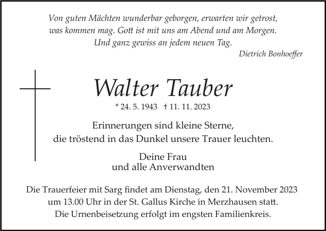 <p>Von guten Mächten wunderbar geborgen, erwarten wir getrost,<br />was kommen mag. Gott ist mit uns am Abend und am Morgen.<br />Und ganz gewiss an jedem neuen Tag.<br />Dietrich Bonhoeﬀer</p><p>Walter Tauber<br />* 24. 5. 1943 † 11. 11. 2023</p><p>Erinnerungen sind kleine Sterne,<br />die tröstend in das Dunkel unsere Trauer leuchten.<br />Deine Frau<br />und alle Anverwandten<br />Die Trauerfeier mit Sarg ﬁndet am Dienstag, den 21. November 2023<br />um 13.00 Uhr in der St. Gallus Kirche in Merzhausen statt.<br />Die Urnenbeisetzung erfolgt im engsten Familienkreis.</p>