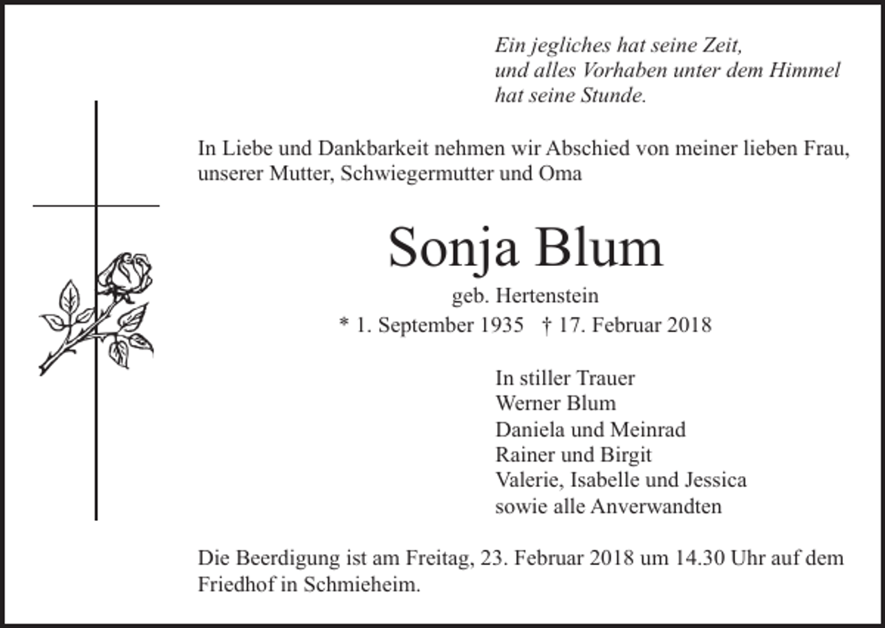 <p>Ein jegliches hat seine Zeit,<br />und alles Vorhaben unter dem Himmel<br />hat seine Stunde.<br />In Liebe und Dankbarkeit nehmen wir Abschied von meiner lieben Frau,<br />unserer Mutter, Schwiegermutter und Oma</p><p>Sonja Blum</p><p>geb. Hertenstein<br />* 1. September 1935 † 17. Februar 2018<br />In stiller Trauer<br />Werner Blum<br />Daniela und Meinrad<br />Rainer und Birgit<br />Valerie, Isabelle und Jessica<br />sowie alle Anverwandten<br />Die Beerdigung ist am Freitag, 23. Februar 2018 um 14.30 Uhr auf dem<br />Friedhof in Schmieheim.</p>