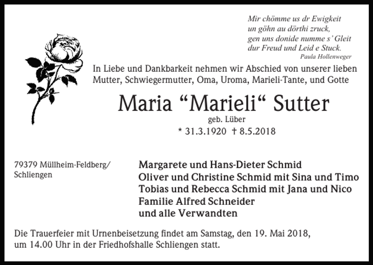 <p>Mir<br />h ö m m e ususdrdrEEwigkeit<br />wi g k eit<br />Mirc chömme<br />zruck,<br />uun<br />n ggöhn<br />ö h n aau<br />u ddörthi<br />ört hi zr<br />u c k,<br />ggen<br />e n uuns<br />ns ddonide<br />o ni d e nnumme<br />u m m e s’<br />Gl eit<br />s’ Gleit<br />Stuck.<br />ddur<br />ur Freud<br />Fr e u d uund<br />n d Leid<br />L ei d ee St<br />u c k.<br />PPaula<br />a ul a Hollenweger<br />H oll e n w e g er</p><p>IInn Liebe<br />Li e b e und<br />u n d Dankbarkeit<br />D a n k b ar k eit nehmen<br />n e h m e n wir<br />wir Abschied<br />A bs c hi e d von<br />v o n unserer<br />u ns er er li<br />ebe n<br />lieben<br />Mutter,<br />M utt er, S Schwiegermutter,<br />c h wi e g er m utt e r, Oma,<br />O m a, Uroma,<br />Ur o m a, Marieli-Tante,<br />M ari eli-T a nt e, uund<br />n d Gotte<br />G ott e</p><p>MMaria<br />ari a “ “Marieli“<br />M ari eli “ S Sutter<br />utt er<br />ggeb.<br />e b. Lüber<br />L ü b er</p><p>** 31.3.1920<br />3 1. 3. 1 9 2 0 †<br />† 8.5.201. 5. 2 0 1 8<br />77937 3 7 9 Müllheim-Feldberg/<br />M üll h ei m- F el d b e r g /<br />SSchliengen<br />c hli e n g e n</p><p>MMargarete<br />a r g a r e t e u und<br />n d HHans-Dieter<br />a n s - Di e t e r Schmid<br />S c h mi d<br />Oliver<br />Oli<br />v e r uund<br />n d CChristine<br />h ri s ti n e Schmid<br />S c h mi d mit<br />mi t Sina<br />Si n a und<br />u n d Timo<br />Ti m o<br />Tobias<br />T o bi a s uund<br />n d Rebecca<br />R e b e c c a SSchmid<br />c h mi d mit<br />mi t JJana<br />a n a und<br />u n d Nico<br />Ni c o<br />FFamilie<br />a mili e Alfred<br />Al f r e d SSchneider<br />c h n e i d er<br />uund<br />n d all<br />alle<br />e Verwandten<br />V e r w a n dt e n</p><p>Di e Tr<br />Die<br />Trauerfeier<br />a u erf ei er mit<br />mit Ur<br />Urnenbeisetzung<br />n e n b eis et z u n g fifindet<br />n d et aam<br />m SSamstag,<br />a mst a g, den<br />d e n 19.<br />1 9. Mai<br />M ai 2018,<br />2 0 1 8,<br />u m 14.00<br />1 4. Uhr<br />U hr iin<br />n dder<br />er Fri<br />e d h ofs h all e SSchliengen<br />c hli e n g e n sstatt.<br />t att.<br />um<br />Friedhofshalle</p>