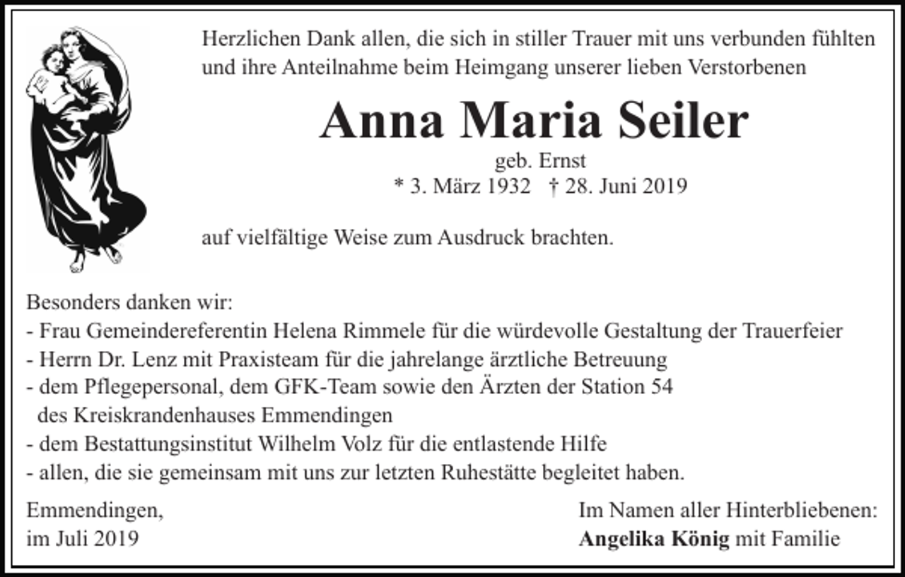 <p>Herzlichen Dank allen, die sich in stiller Trauer mit uns verbunden fühlten<br />und ihre Anteilnahme beim Heimgang unserer lieben Verstorbenen</p><p>Anna Maria Seiler<br />geb. Ernst<br />* 3. März 1932 † 28. Juni 2019</p><p>auf vielfältige Weise zum Ausdruck brachten.<br />Besonders danken wir:<br />- Frau Gemeindereferentin Helena Rimmele für die würdevolle Gestaltung der Trauerfeier<br />- Herrn Dr. Lenz mit Praxisteam für die jahrelange ärztliche Betreuung<br />- dem Pflegepersonal, dem GFK-Team sowie den Ärzten der Station 54<br />des Kreiskrandenhauses Emmendingen<br />- dem Bestattungsinstitut Wilhelm Volz für die entlastende Hilfe<br />- allen, die sie gemeinsam mit uns zur letzten Ruhestätte begleitet haben.<br />Emmendingen,<br />im Juli 2019</p><p>Im Namen aller Hinterbliebenen:<br />Angelika König mit Familie</p>