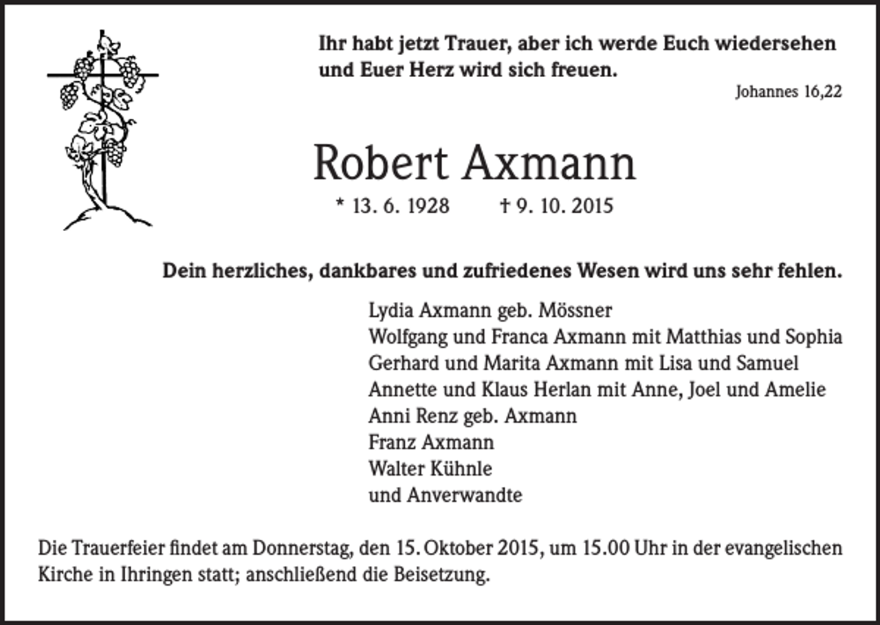 <p>Ihr habt jetzt Trauer, aber ich werde Euch wiedersehen<br />und Euer Herz wird sich freuen.</p><p>Johannes 16,22</p><p>Robert Axmann<br />* 13. 6. 1928 † 9. 10. 2015</p><p>Dein herzliches, dankbares und zufriedenes Wesen wird uns sehr fehlen.<br />Lydia Axmann geb. Mössner<br />Wolfgang und Franca Axmann mit Matthias und Sophia<br />Gerhard und Marita Axmann mit Lisa und Samuel<br />Annette und Klaus Herlan mit Anne, Joel und Amelie<br />Anni Renz geb. Axmann<br />Franz Axmann<br />Walter Kühnle<br />und Anverwandte<br />Die Trauerfeier findet am Donnerstag, den 15. Oktober 2015, um 15.00 Uhr in der evangelischen<br />Kirche in Ihringen statt; anschließend die Beisetzung.</p>