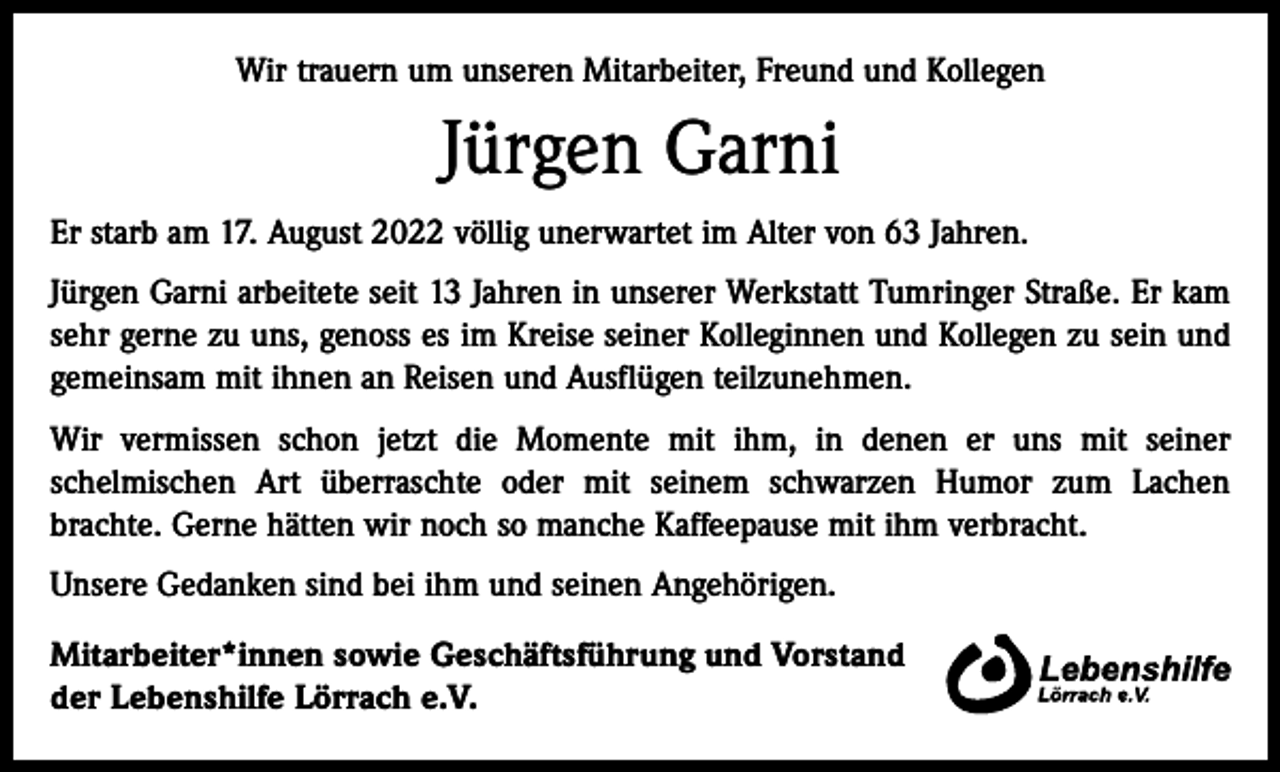 <p>Wir trauern um unseren Mitarbeiter, Freund und Kollegen</p><p>Jürgen Garni<br />Er starb am 17. August 2022 völlig unerwartet im Alter von 63 Jahren.<br />Jürgen Garni arbeitete seit 13 Jahren in unserer Werkstatt Tumringer Straße. Er kam<br />sehr gerne zu uns, genoss es im Kreise seiner Kolleginnen und Kollegen zu sein und<br />gemeinsam mit ihnen an Reisen und Ausflügen teilzunehmen.<br />Wir vermissen schon jetzt die Momente mit ihm, in denen er uns mit seiner<br />­schelmischen Art überraschte oder mit seinem schwarzen Humor zum Lachen<br />­brachte. Gerne hätten wir noch so manche Kaffeepause mit ihm verbracht.<br />Unsere Gedanken sind bei ihm und seinen Angehörigen.<br />Mitarbeiter*innen sowie Geschäftsführung und Vorstand<br />der Lebenshilfe Lörrach e.V.</p>