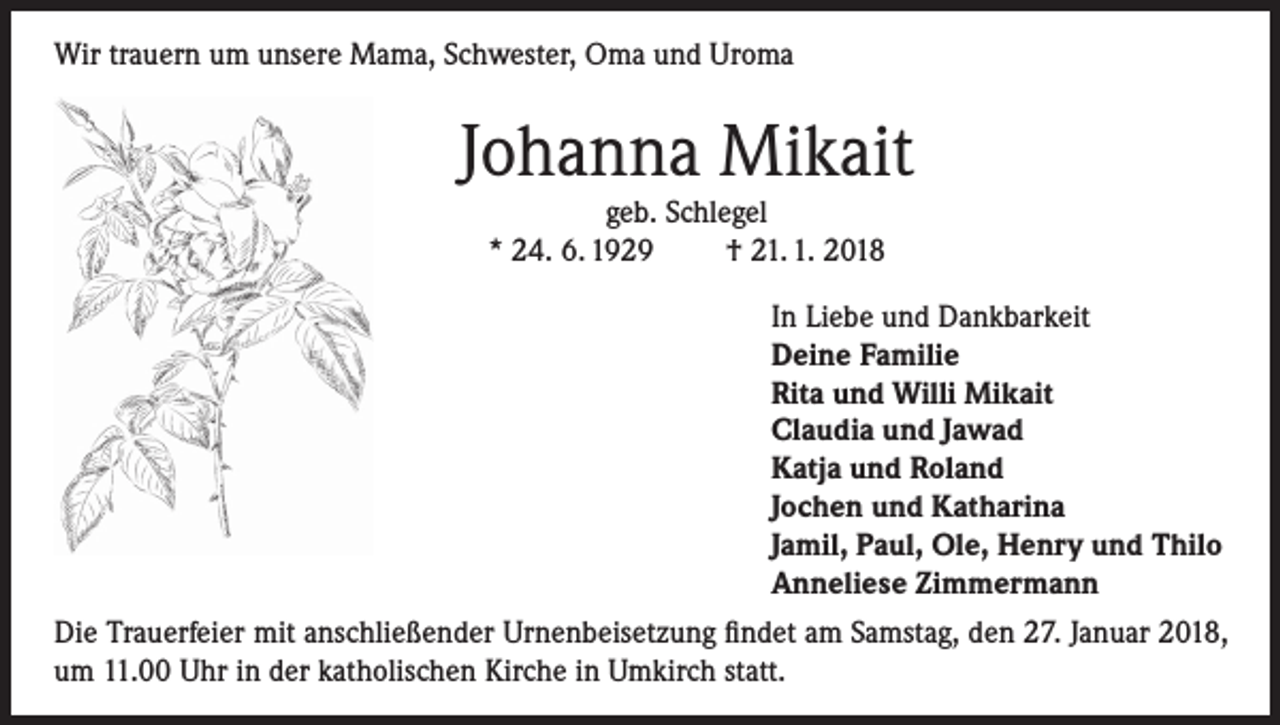<p>Wir trauern um unsere Mama, Schwester, Oma und Uroma</p><p>Johanna Mikait<br />geb. Schlegel<br />* 24. 6. 1929<br />† 21. 1. 2018</p><p>In Liebe und Dankbarkeit<br />Deine Familie<br />Rita und Willi Mikait<br />Claudia und Jawad<br />Katja und Roland<br />Jochen und Katharina<br />Jamil, Paul, Ole, Henry und Thilo<br />Anneliese Zimmermann<br />Die Trauerfeier mit anschließender Urnenbeisetzung findet am Samstag, den 27. Januar 2018,<br />um 11.00 Uhr in der katholischen Kirche in Umkirch statt.</p>