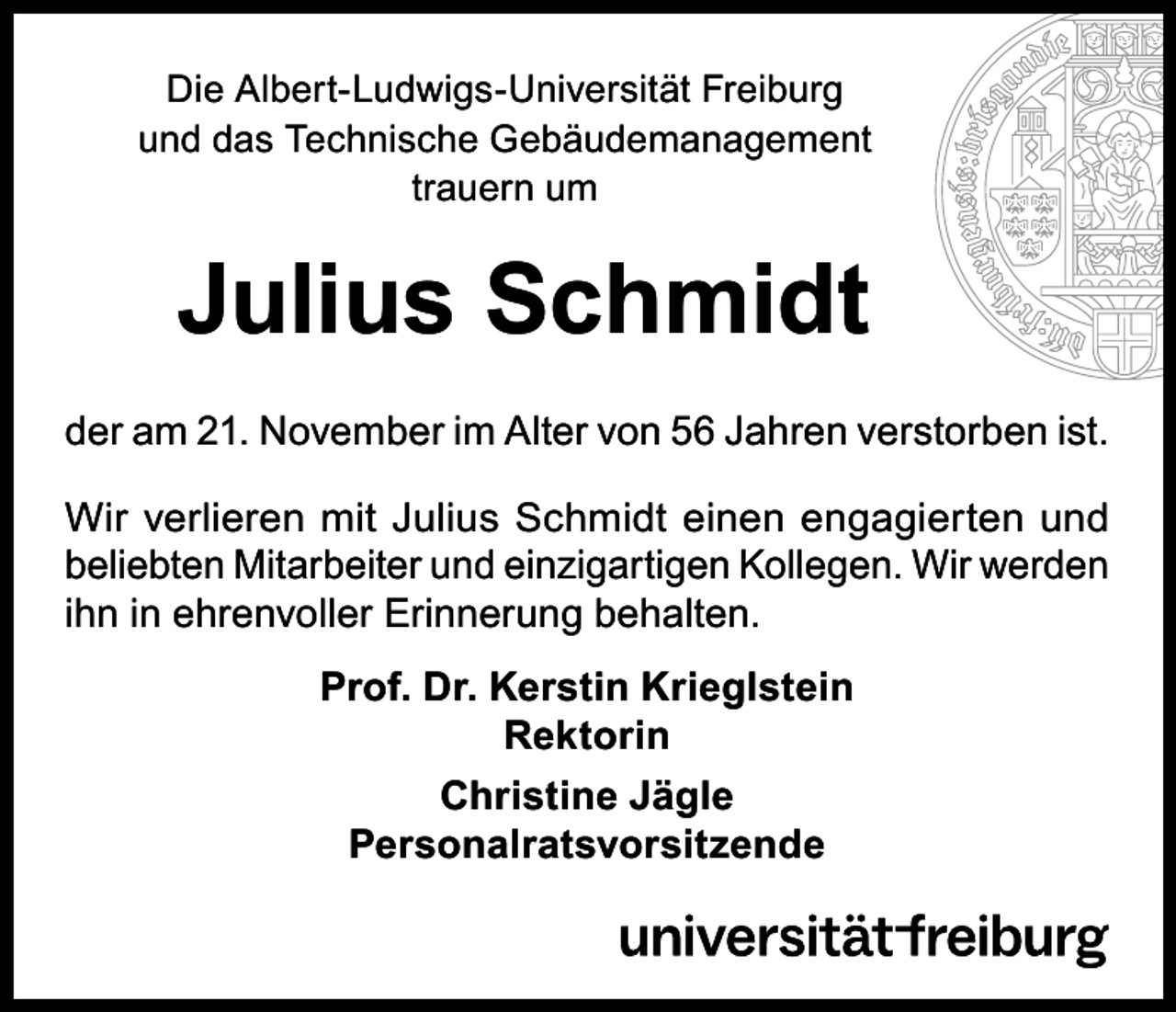 <p>Die Albert-Ludwigs-Universität Freiburg<br />und das Technische Gebäudemanagement<br />trauern um</p><p>Julius Schmidt<br />der am 21. November im Alter von 56 Jahren verstorben ist.<br />Wir verlieren mit Julius Schmidt einen engagierten und<br />beliebten Mitarbeiter und einzigartigen Kollegen. Wir werden<br />ihn in ehrenvoller Erinnerung behalten.<br />Prof. Dr. Kerstin Krieglstein<br />Rektorin<br />Christine Jägle<br />Personalratsvorsitzende</p>