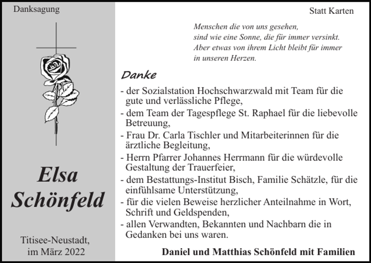 <p>Danksagung</p><p>Statt Karten<br />Menschen die von uns gesehen,<br />sind wie eine Sonne, die für immer versinkt.<br />Aber etwas von ihrem Licht bleibt für immer<br />in unseren Herzen.</p><p>Danke</p><p>Elsa<br />Schönfeld<br />Titisee-Neustadt,<br />im März 2022</p><p>- der Sozialstation Hochschwarzwald mit Team für die<br />gute und verlässliche Pflege,<br />- dem Team der Tagespflege St. Raphael für die liebevolle<br />Betreuung,<br />- Frau Dr. Carla Tischler und Mitarbeiterinnen für die<br />ärztliche Begleitung,<br />- Herrn Pfarrer Johannes Herrmann für die würdevolle<br />Gestaltung der Trauerfeier,<br />- dem Bestattungs-Institut Bisch, Familie Schätzle, für die<br />einfühlsame Unterstützung,<br />- für die vielen Beweise herzlicher Anteilnahme in Wort,<br />Schrift und Geldspenden,<br />- allen Verwandten, Bekannten und Nachbarn die in<br />Gedanken bei uns waren.<br />Daniel und Matthias Schönfeld mit Familien</p>