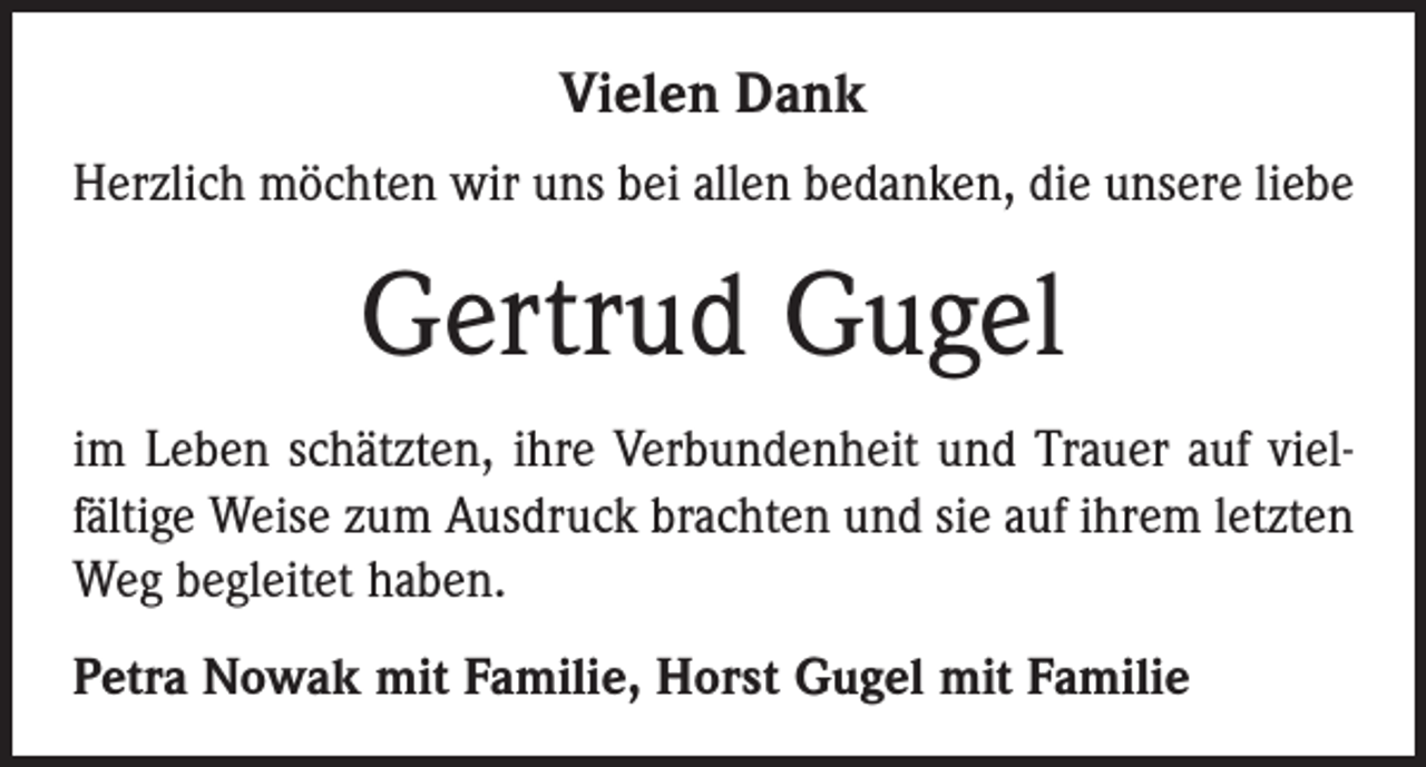 <p>Vielen Dank<br />Herzlich möchten wir uns bei allen bedanken, die unsere liebe</p><p>Gertrud Gugel<br />im Leben schätzten, ihre Verbundenheit und Trauer auf viel­<br />fältige Weise zum Ausdruck brachten und sie auf ihrem letzten<br />Weg begleitet haben.<br />Petra Nowak mit Familie, Horst Gugel mit Familie</p>
