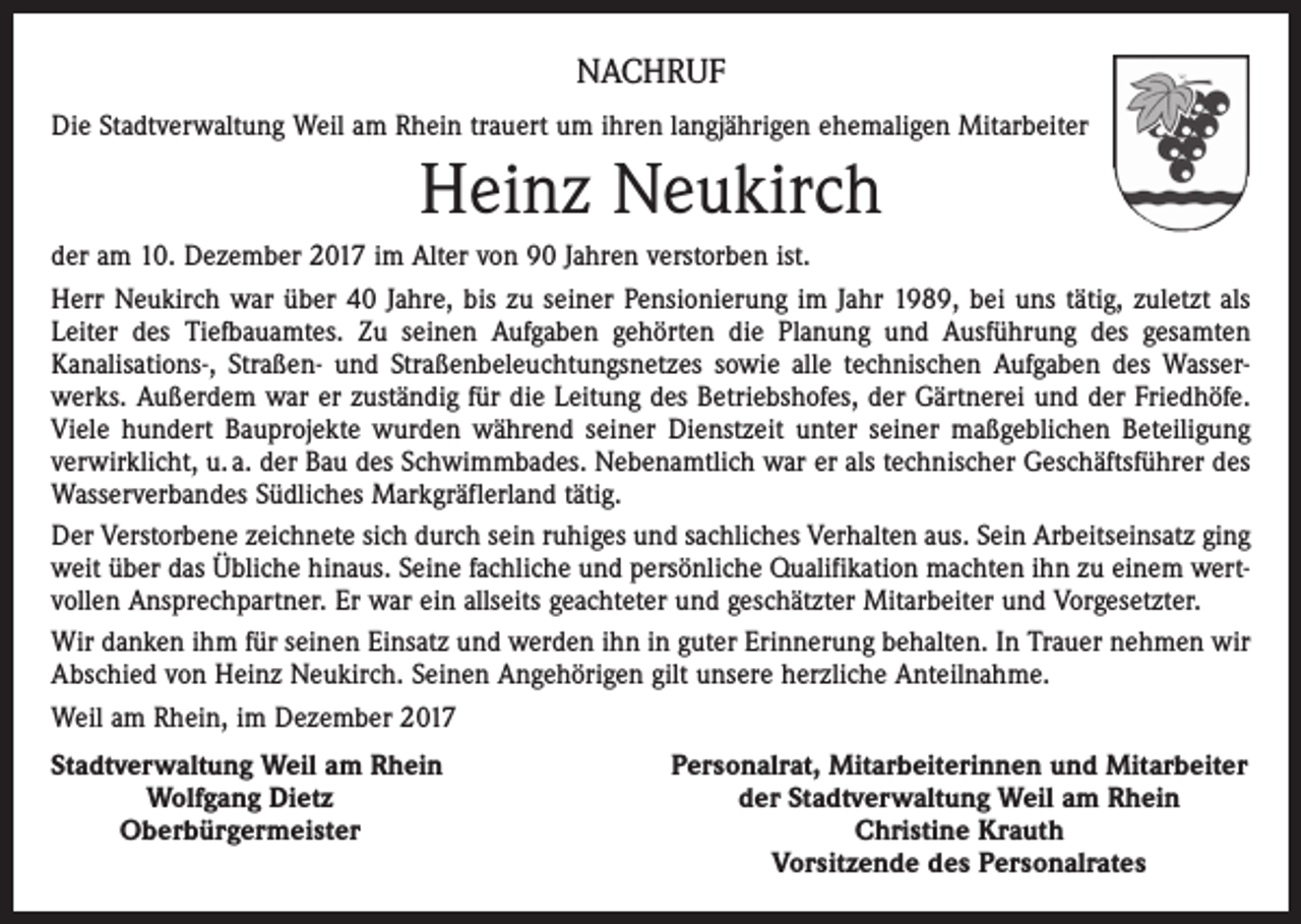 <p>NACHRUF<br />Die Stadtverwaltung Weil am Rhein trauert um ihren langjährigen ehemaligen Mitarbeiter</p><p>Heinz Neukirch<br />der am 10. Dezember 2017 im Alter von 90 Jahren verstorben ist.<br />Herr Neukirch war über 40 Jahre, bis zu seiner Pensionierung im Jahr 1989, bei uns tätig, zuletzt als<br />Leiter des Tiefbauamtes. Zu seinen Aufgaben gehörten die Planung und Ausführung des gesamten<br />­Kanalisations-, Straßen- und Straßenbeleuchtungsnetzes sowie alle technischen Aufgaben des Wasserwerks. Außerdem war er zuständig für die Leitung des Betriebshofes, der Gärtnerei und der Friedhöfe.<br />Viele hundert Bauprojekte wurden während seiner Dienstzeit unter seiner maßgeblichen Beteiligung<br />verwirklicht, u. a. der Bau des Schwimmbades. Nebenamtlich war er als technischer Geschäftsführer des<br />Wasserverbandes Südliches Markgräflerland tätig.<br />Der Verstorbene zeichnete sich durch sein ruhiges und sachliches Verhalten aus. Sein Arbeitseinsatz ging<br />weit über das Übliche hinaus. Seine fachliche und persönliche Qualifikation machten ihn zu einem wertvollen Ansprechpartner. Er war ein allseits geachteter und geschätzter Mitarbeiter und Vorgesetzter.<br />Wir danken ihm für seinen Einsatz und werden ihn in guter Erinnerung behalten. In Trauer nehmen wir<br />Abschied von Heinz Neukirch. Seinen Angehörigen gilt unsere herzliche Anteilnahme.<br />Weil am Rhein, im Dezember 2017<br />Stadtverwaltung Weil am Rhein</p><p>Wolfgang Dietz<br />Oberbürgermeister</p><p>Personalrat, Mitarbeiterinnen und Mitarbeiter<br />der Stadtverwaltung Weil am Rhein<br />Christine Krauth<br />Vorsitzende des Personalrates</p>