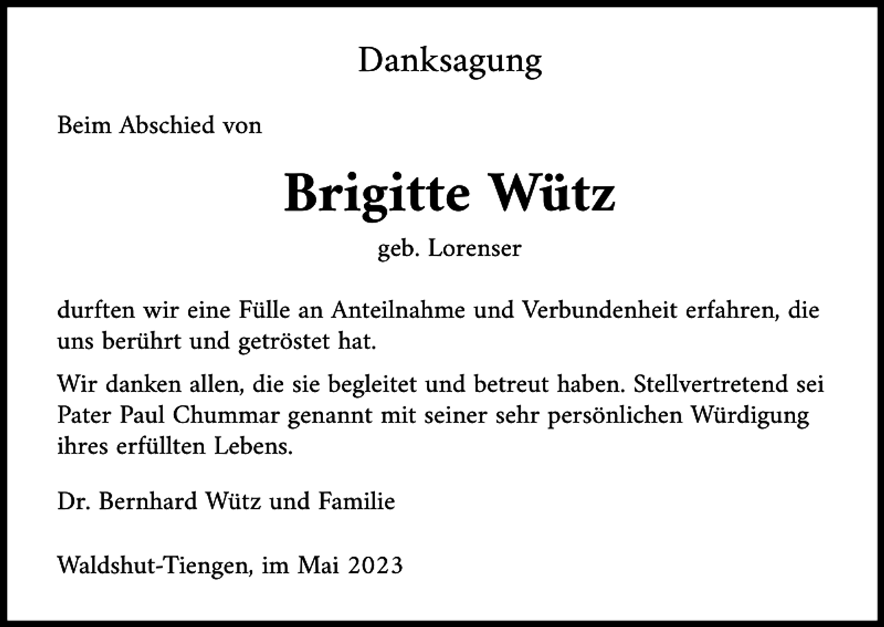 <p>Danksagung<br />Beim Abschied von</p><p>Brigitte Wütz<br />geb. Lorenser<br />durften wir eine Fülle an Anteilnahme und Verbundenheit erfahren, die<br />uns berührt und getröstet hat.<br />Wir danken allen, die sie begleitet und betreut haben. Stellvertretend sei<br />Pater Paul Chummar genannt mit seiner sehr persönlichen Würdigung<br />ihres erfüllten Lebens.<br />Dr. Bernhard Wütz und Familie<br />Waldshut-Tiengen, im Mai 2023</p>