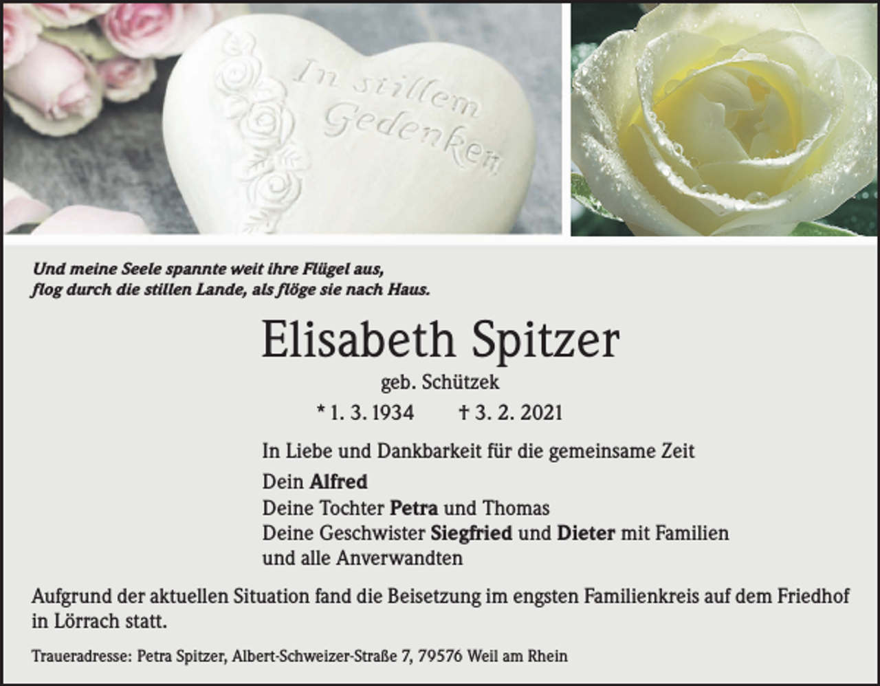 <p>Und meine Seele spannte weit ihre Flügel aus,<br />flog durch die stillen Lande, als flöge sie nach Haus.</p><p>Elisabeth Spitzer<br />geb. Schützek<br />* 1. 3. 1934 † 3. 2. 2021</p><p>In Liebe und Dankbarkeit für die gemeinsame Zeit<br />Dein Alfred<br />Deine Tochter Petra und Thomas<br />Deine Geschwister Siegfried und Dieter mit Familien<br />und alle Anverwandten<br />Aufgrund der aktuellen Situation fand die Beisetzung im engsten Familienkreis auf dem Friedhof<br />in Lörrach statt.<br />Traueradresse: Petra Spitzer, Albert-Schweizer-Straße 7, 79576 Weil am Rhein</p>