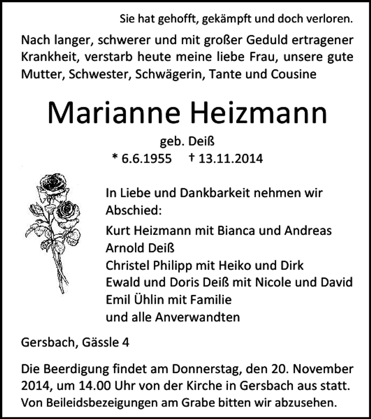 <p>Sie hat gehofft, gekämpft und doch verloren.</p><p>Nach langer, schwerer und mit großer Geduld ertragener<br />Krankheit, verstarb heute meine liebe Frau, unsere gute<br />Mutter, Schwester, Schwägerin, Tante und Cousine</p><p>Marianne Heizmann<br />geb. Deiß<br />* 6.6.1955 † 13.11.2014</p><p>In Liebe und Dankbarkeit nehmen wir<br />Abschied:<br />Kurt Heizmann mit Bianca und Andreas<br />Arnold Deiß<br />Christel Philipp mit Heiko und Dirk<br />Ewald und Doris Deiß mit Nicole und David<br />Emil Ühlin mit Familie<br />und alle Anverwandten<br />Gersbach, Gässle 4<br />Die Beerdigung findet am Donnerstag, den 20. November<br />2014, um 14.00 Uhr von der Kirche in Gersbach aus statt.<br />Von Beileidsbezeigungen am Grabe bitten wir abzusehen.</p>