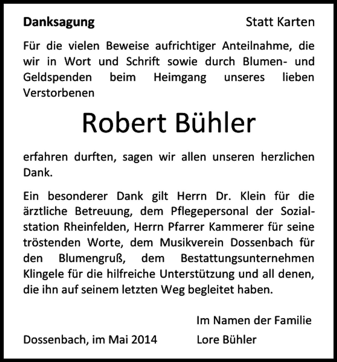 <p>Danksagung</p><p>Statt Karten</p><p>Für die vielen Beweise aufrichtiger Anteilnahme, die<br />wir in Wort und Schrift sowie durch Blumen- und<br />Geldspenden beim Heimgang unseres lieben<br />Verstorbenen</p><p>Robert Bühler<br />erfahren durften, sagen wir allen unseren herzlichen<br />Dank.<br />Ein besonderer Dank gilt Herrn Dr. Klein für die<br />ärztliche Betreuung, dem Pflegepersonal der Sozialstation Rheinfelden, Herrn Pfarrer Kammerer für seine<br />tröstenden Worte, dem Musikverein Dossenbach für<br />den Blumengruß, dem Bestattungsunternehmen<br />Klingele für die hilfreiche Unterstützung und all denen,<br />die ihn auf seinem letzten Weg begleitet haben.</p><p>Dossenbach, im Mai 2014</p><p>Im Namen der Familie<br />Lore Bühler</p>