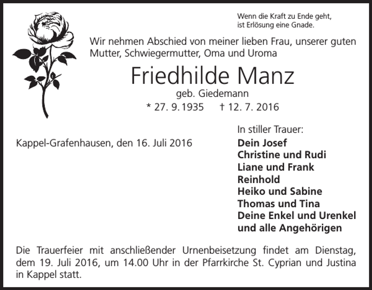 <p>Wenn die Kraft zu Ende geht,<br />ist Erlösung eine Gnade.</p><p>Wir nehmen Abschied von meiner lieben Frau, unserer guten<br />Mutter, Schwiegermutter, Oma und Uroma</p><p>Friedhilde Manz<br />geb. Giedemann<br />* 27. 9. 1935 † 12. 7. 2016</p><p>Kappel-Grafenhausen, den 16. Juli 2016</p><p>In stiller Trauer:<br />Dein Josef<br />Christine und Rudi<br />Liane und Frank<br />Reinhold<br />Heiko und Sabine<br />Thomas und Tina<br />Deine Enkel und Urenkel<br />und alle Angehörigen</p><p>Die Trauerfeier mit anschließender Urnenbeisetzung findet am Dienstag,<br />dem 19. Juli 2016, um 14.00 Uhr in der Pfarrkirche St. Cyprian und Justina<br />in Kappel statt.</p>