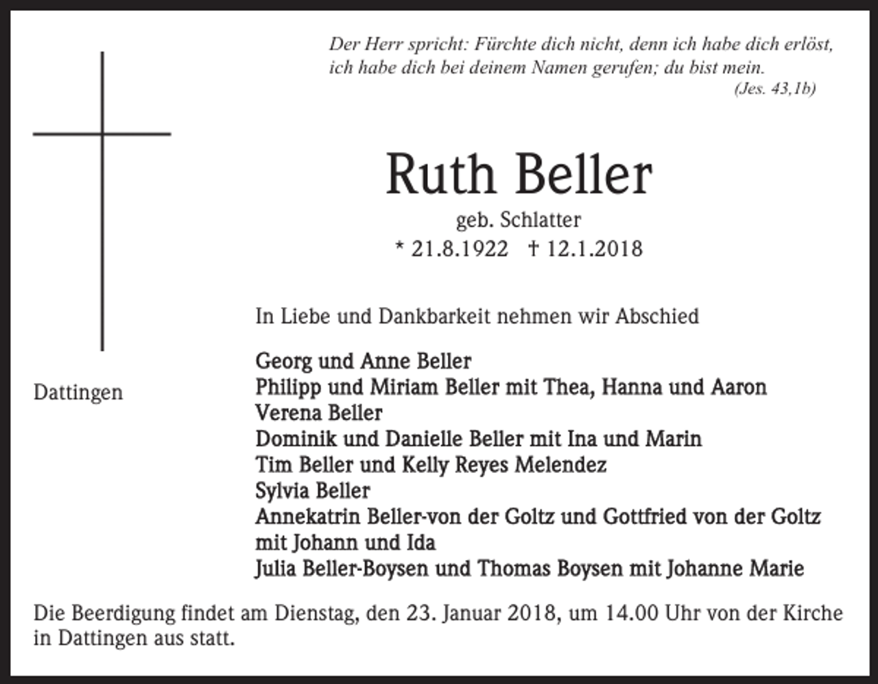 <p>DDer<br />er HHerr<br />err s spricht:<br />pri c ht: FFürchte<br />ür c ht e dich<br />di c h nicht,<br />ni c ht, denn<br />d e n n iich<br />c h habe<br />h a b e dich<br />di c h erl<br />öst,<br />erlöst,<br />bist mein.<br />iich<br />c h habe<br />h a b e dich<br />di c h bei<br />b ei deinem<br />d ei n e m NNamen<br />a m e n ggerufen;<br />er uf e n; ddu<br />u bist<br />m ei n.<br />((Jes.<br />J es. 43,1b)<br />4 3, 1 b)</p><p>RRuth<br />ut h BBeller<br />ell er<br />geb.<br />g e b. Schlatter<br />S c hl att er<br />** 21.8.192 1. 8. 1 9 †<br />† 12.1.2018<br />1 2. 1. 2 0 1 8</p><p>In<br />I n Liebe<br />Li e b e und<br />u n d Dankbarkeit<br />D a n k b ar k eit nehmen<br />n e h m e n wir<br />wir Abschied<br />A bs c hi e d<br />DDattingen<br />atti n g e n</p><p>Die<br />Di<br />e BBeerdigung<br />e er di g u n g fifindet<br />n d et aam<br />m Dienstag,<br />Di e nst a g, den<br />d e n 23.<br />2 3. Januar<br />J a n u ar 2018,<br />2 0 1 8, um<br />u m 14.00<br />1 4. Uhr<br />U hr von<br />vo n der<br />d er Kirche<br />Kir c h e<br />i n Dattingen<br />D atti n g e n aus<br />a us statt.<br />st att.<br />in</p>