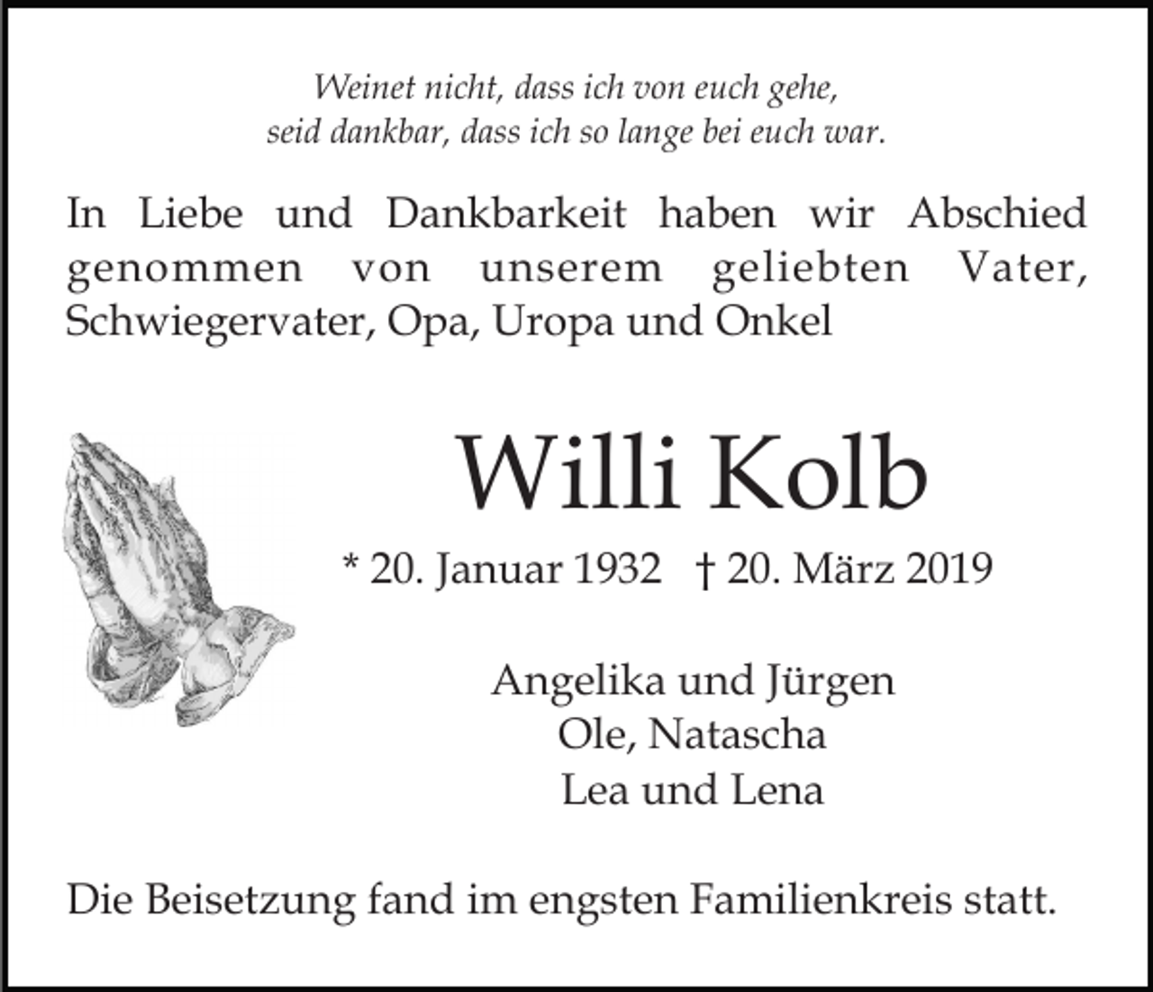 <p>Weinet nicht, dass ich von euch gehe,<br />seid dankbar, dass ich so lange bei euch war.</p><p>In Liebe und Dankbarkeit haben wir Abschied<br />genommen von unserem geliebten Vater,<br />Schwiegervater, Opa, Uropa und Onkel</p><p>Willi Kolb<br />* 20. Januar 1932 † 20. März 2019<br />Angelika und Jürgen<br />Ole, Natascha<br />Lea und Lena<br />Die Beisetzung fand im engsten Familienkreis statt.</p>