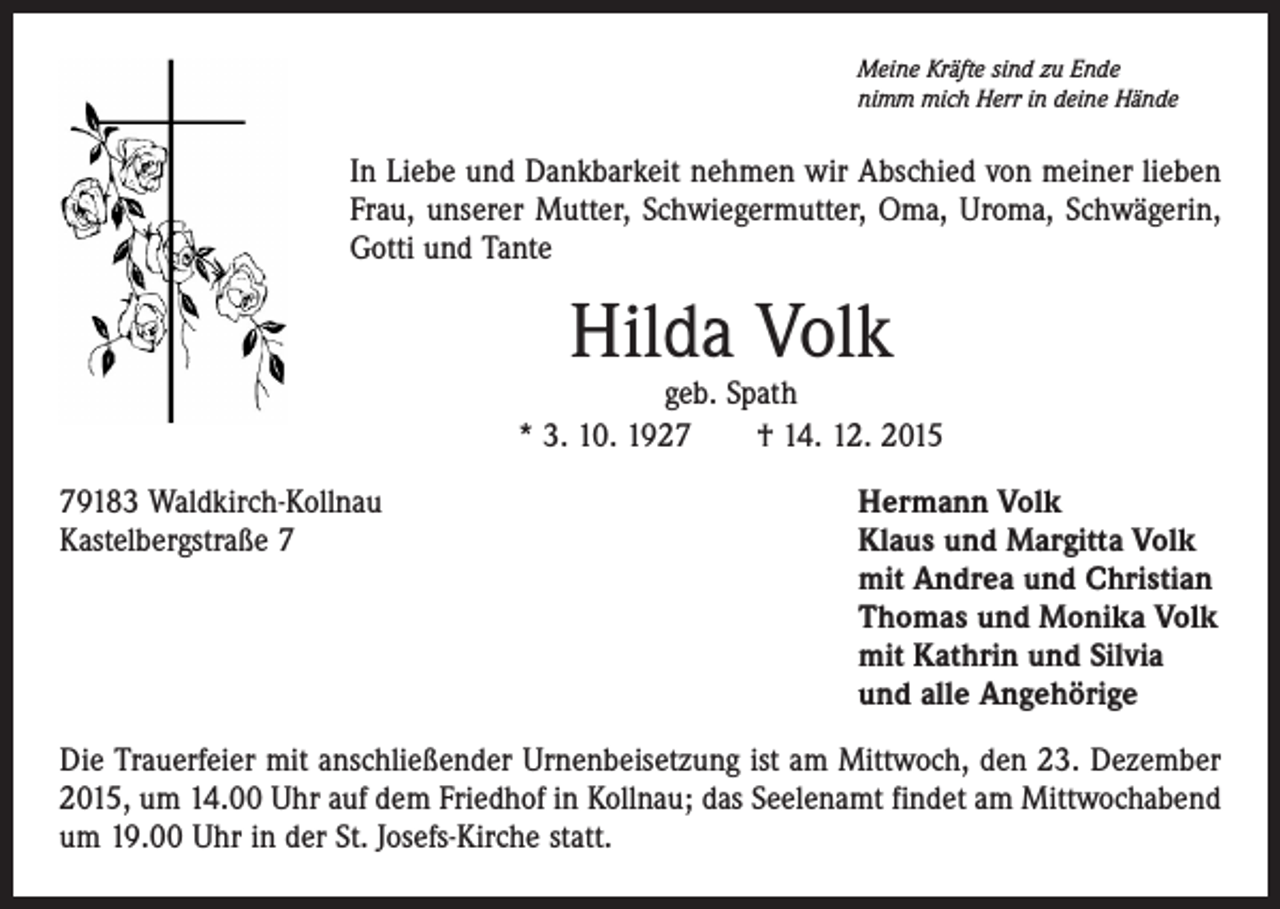 <p>Meine Kräfte sind zu Ende<br />nimm mich Herr in deine Hände</p><p>In Liebe und Dankbarkeit nehmen wir Abschied von meiner lieben<br />Frau, unserer Mutter, Schwiegermutter, Oma, Uroma, Schwägerin,<br />Gotti und Tante</p><p>Hilda Volk</p><p>geb. Spath<br />* 3. 10. 1927 † 14. 12. 2015<br />79183 Waldkirch-Kollnau<br />Kastelbergstraße 7</p><p>Hermann Volk<br />Klaus und Margitta Volk<br />mit Andrea und Christian<br />Thomas und Monika Volk<br />mit Kathrin und Silvia<br />und alle Angehörige</p><p>Die Trauerfeier mit anschließender Urnenbeisetzung ist am Mittwoch, den 23. Dezember<br />2015, um 14.00 Uhr auf dem Friedhof in Kollnau; das Seelenamt findet am Mittwochabend<br />um 19.00 Uhr in der St. Josefs-Kirche statt.</p>
