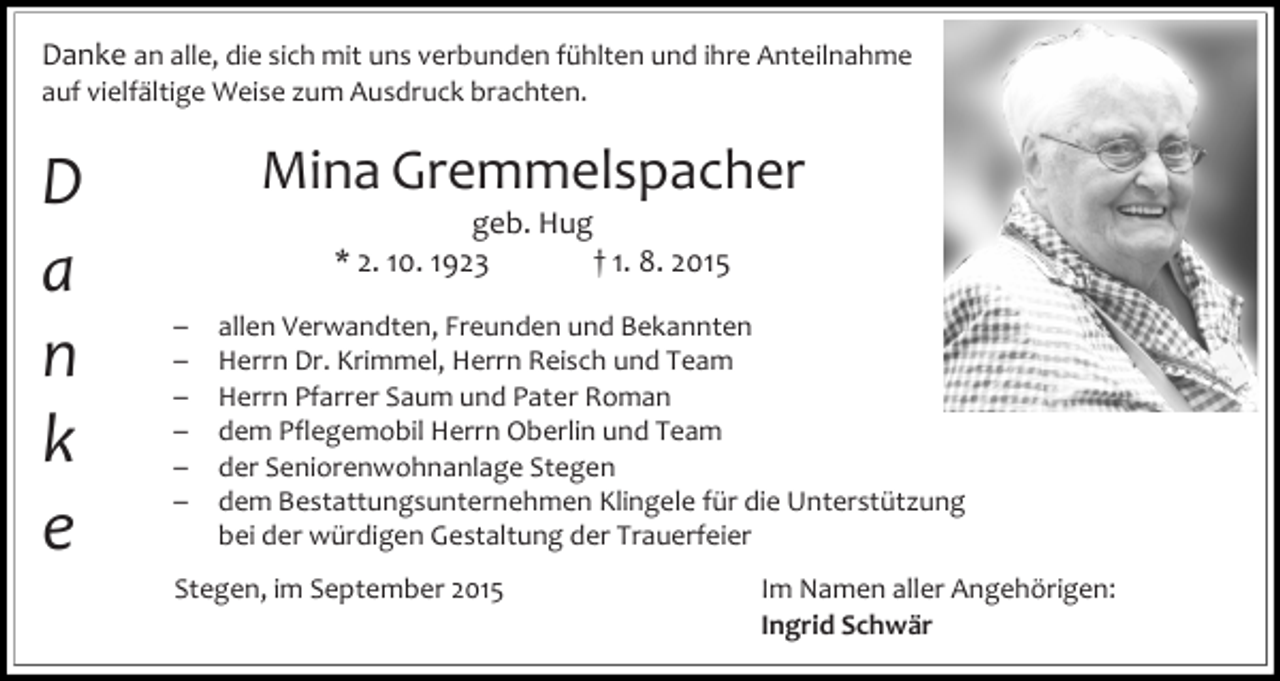 <p>Danke an alle, die sich mit uns verbunden fühlten und ihre Anteilnahme<br />auf vielfältige Weise zum Ausdruck brachten.</p><p>D<br />a<br />n<br />k<br />e</p><p>Mina Gremmelspacher<br />geb. Hug<br />* 2. 10. 1923<br />† 1. 8. 2015</p><p>–<br />–<br />–<br />–<br />–<br />–</p><p>allen Verwandten, Freunden und Bekannten<br />Herrn Dr. Krimmel, Herrn Reisch und Team<br />Herrn Pfarrer Saum und Pater Roman<br />dem Pflegemobil Herrn Oberlin und Team<br />der Seniorenwohnanlage Stegen<br />dem Bestattungsunternehmen Klingele für die Unterstützung<br />bei der würdigen Gestaltung der Trauerfeier</p><p>Stegen, im September 2015</p><p>Im Namen aller Angehörigen:<br />Ingrid Schwär</p>