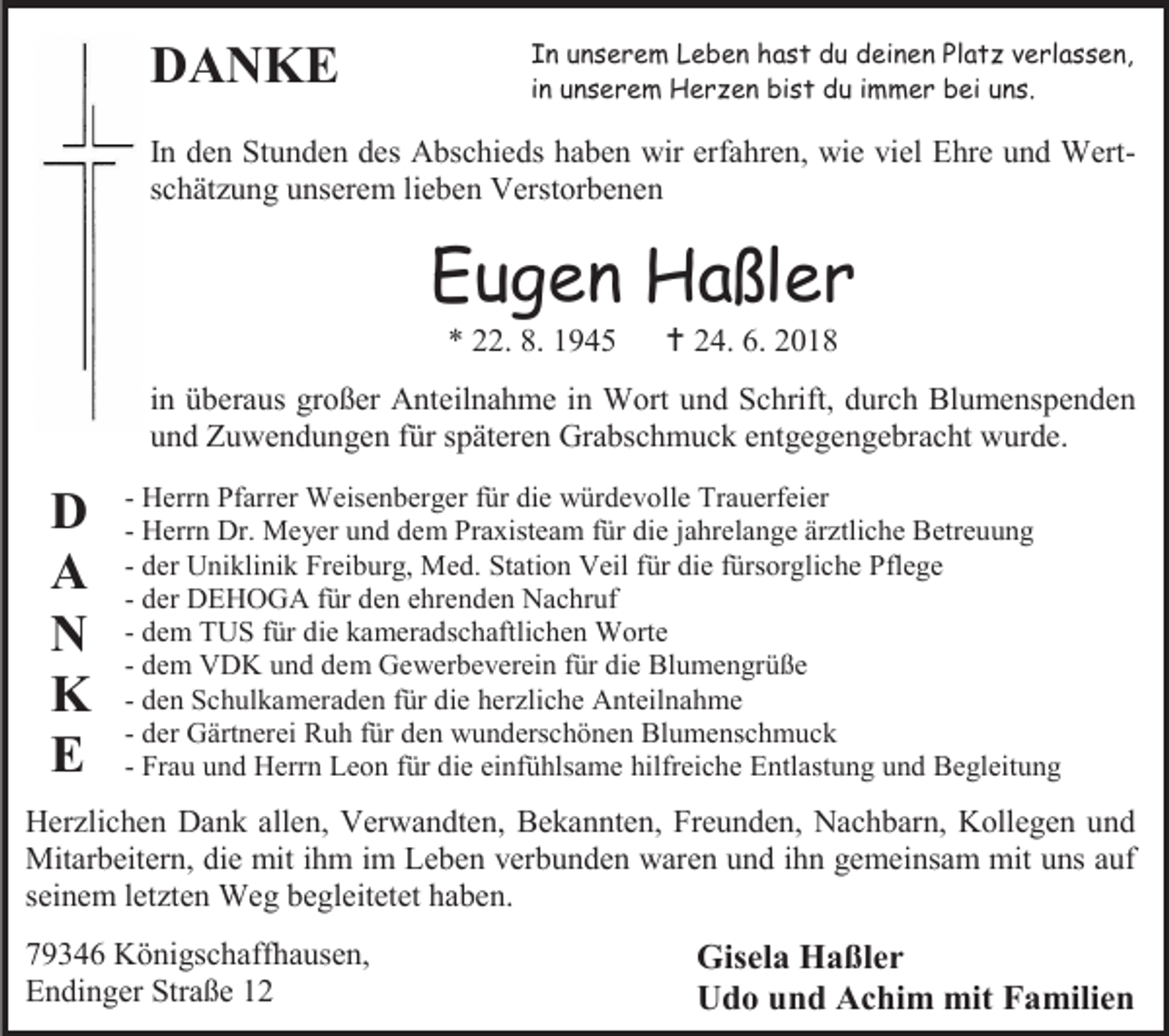 <p>DANKE</p><p>In unserem Leben hast du deinen Platz verlassen,<br />in unserem Herzen bist du immer bei uns.</p><p>In den Stunden des Abschieds haben wir erfahren, wie viel Ehre und Wertschätzung unserem lieben Verstorbenen</p><p>Eugen Haßler<br />* 22. 8. 1945</p><p> 24. 6. 2018</p><p>in überaus großer Anteilnahme in Wort und Schrift, durch Blumenspenden<br />und Zuwendungen für späteren Grabschmuck entgegengebracht wurde.</p><p>D<br />A<br />N<br />K<br />E</p><p>- Herrn Pfarrer Weisenberger für die würdevolle Trauerfeier<br />- Herrn Dr. Meyer und dem Praxisteam für die jahrelange ärztliche Betreuung<br />- der Uniklinik Freiburg, Med. Station Veil für die fürsorgliche Pflege<br />- der DEHOGA für den ehrenden Nachruf<br />- dem TUS für die kameradschaftlichen Worte<br />- dem VDK und dem Gewerbeverein für die Blumengrüße<br />- den Schulkameraden für die herzliche Anteilnahme<br />- der Gärtnerei Ruh für den wunderschönen Blumenschmuck<br />- Frau und Herrn Leon für die einfühlsame hilfreiche Entlastung und Begleitung</p><p>Herzlichen Dank allen, Verwandten, Bekannten, Freunden, Nachbarn, Kollegen und<br />Mitarbeitern, die mit ihm im Leben verbunden waren und ihn gemeinsam mit uns auf<br />seinem letzten Weg begleitetet haben.<br />79346 Königschaffhausen,<br />Endinger Straße 12</p><p>Gisela Haßler<br />Udo und Achim mit Familien</p>