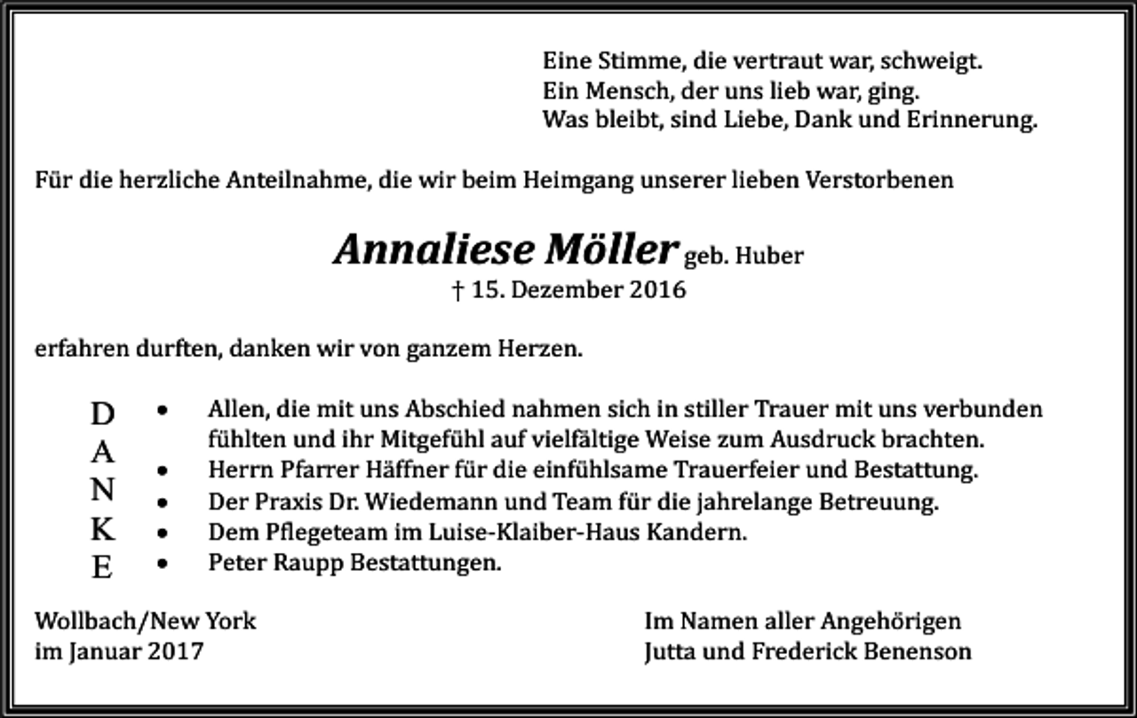 <p>Eine Stimme, die vertraut war, schweigt.<br />Ein Mensch, der uns lieb war, ging.<br />Was bleibt, sind Liebe, Dank und Erinnerung.<br />Für die herzliche Anteilnahme, die wir beim Heimgang unserer lieben Verstorbenen</p><p>Annaliese Möller geb. Huber<br />† 15. Dezember 2016<br />erfahren durften, danken wir von ganzem Herzen.</p><p>D<br />A<br />N<br />K<br />E</p><p>•<br />•<br />•<br />•<br />•</p><p>Allen, die mit uns Abschied nahmen sich in stiller Trauer mit uns verbunden<br />fühlten und ihr Mitgefühl auf vielfältige Weise zum Ausdruck brachten.<br />Herrn Pfarrer Häffner für die einfühlsame Trauerfeier und Bestattung.<br />Der Praxis Dr. Wiedemann und Team für die jahrelange Betreuung.<br />Dem Pflegeteam im Luise-Klaiber-Haus Kandern.<br />Peter Raupp Bestattungen.</p><p>Wollbach/New York<br />im Januar 2017</p><p>Im Namen aller Angehörigen<br />Jutta und Frederick Benenson</p>