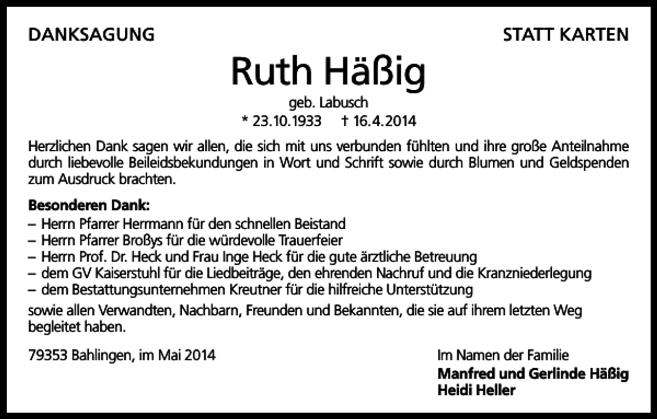 <p>DANKSAGUNG</p><p>STATT KARTEN</p><p>Ruth Häßig<br />geb. Labusch<br />* 23.10.1933 † 16.4.2014<br />Herzlichen Dank sagen wir allen, die sich mit uns verbunden fühlten und ihre große Anteilnahme<br />durch liebevolle Beileidsbekundungen in Wort und Schrift sowie durch Blumen und Geldspenden<br />zum Ausdruck brachten.<br />Besonderen Dank:<br />– Herrn Pfarrer Herrmann für den schnellen Beistand<br />– Herrn Pfarrer Broßys für die würdevolle Trauerfeier<br />– Herrn Prof. Dr. Heck und Frau Inge Heck für die gute ärztliche Betreuung<br />– dem GV Kaiserstuhl für die Liedbeiträge, den ehrenden Nachruf und die Kranzniederlegung<br />– dem Bestattungsunternehmen Kreutner für die hilfreiche Unterstützung<br />sowie allen Verwandten, Nachbarn, Freunden und Bekannten, die sie auf ihrem letzten Weg<br />begleitet haben.<br />79353 Bahlingen, im Mai 2014</p><p>Im Namen der Familie<br />Manfred und Gerlinde Häßig<br />Heidi Heller</p>