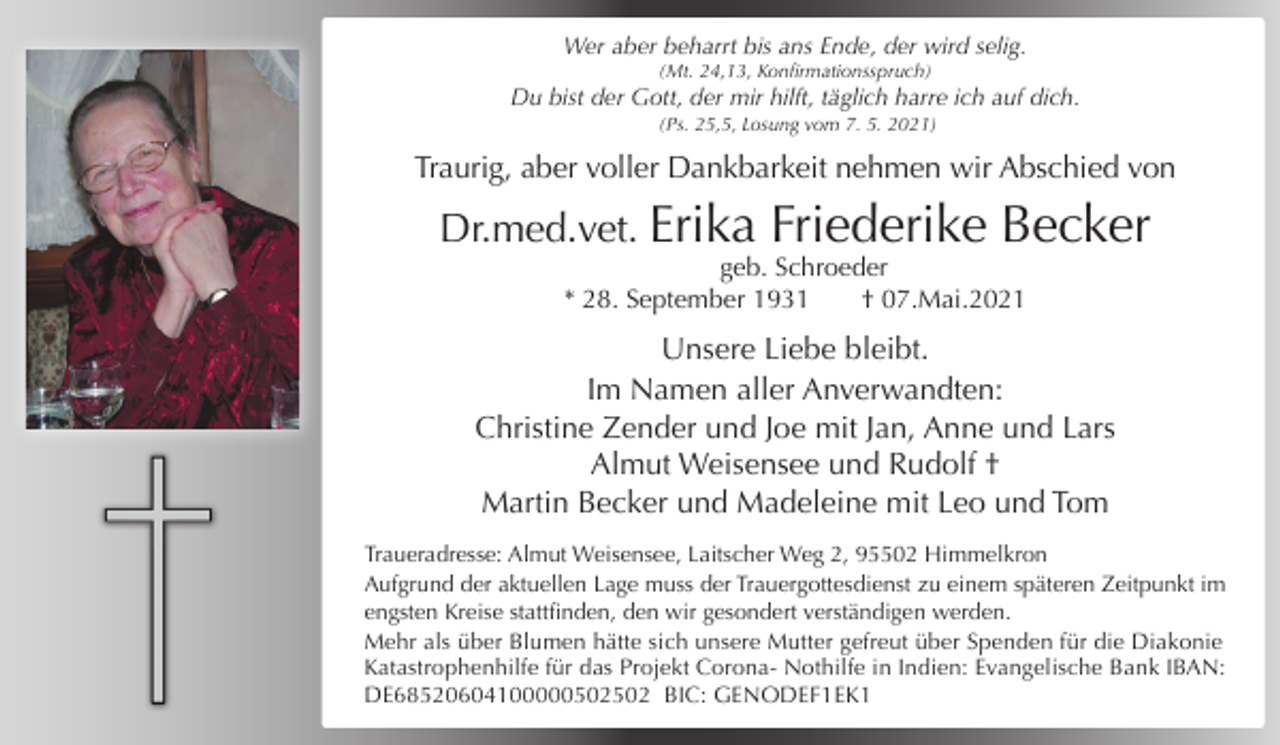 <p>Wer aber beharrt bis ans Ende, der wird selig.<br />(Mt. 24,13, Konfirmationsspruch)</p><p>Du bist der Gott, der mir hilft, täglich harre ich auf dich.<br />(Ps. 25,5, Losung vom 7. 5. 2021)</p><p>Traurig, aber voller Dankbarkeit nehmen wir Abschied von</p><p>Dr.med.vet. Erika</p><p>Friederike Becker</p><p>geb. Schroeder<br />* 28. September 1931<br />† 07.Mai.2021</p><p>Unsere Liebe bleibt.<br />Im Namen aller Anverwandten:<br />Christine Zender und Joe mit Jan, Anne und Lars<br />Almut Weisensee und Rudolf †<br />Martin Becker und Madeleine mit Leo und Tom<br />Traueradresse: Almut Weisensee, Laitscher Weg 2, 95502 Himmelkron<br />Aufgrund der aktuellen Lage muss der Trauergottesdienst zu einem späteren Zeitpunkt im<br />engsten Kreise stattfinden, den wir gesondert verständigen werden.<br />Mehr als über Blumen hätte sich unsere Mutter gefreut über Spenden für die Diakonie<br />Katastrophenhilfe für das Projekt Corona- Nothilfe in Indien: Evangelische Bank IBAN:<br />DE68520604100000502502 BIC: GENODEF1EK1</p>