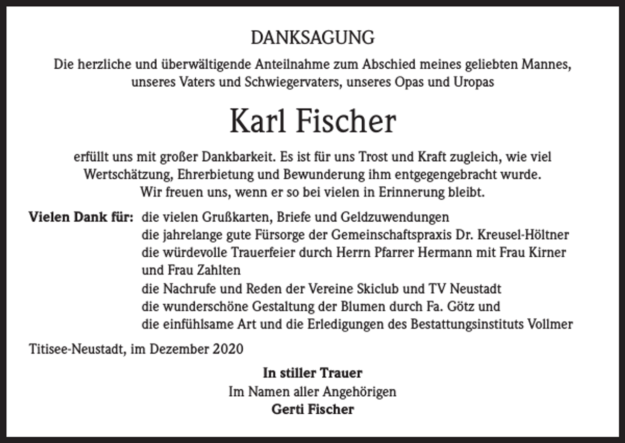 <p>DANKSAGUNG<br />Die herzliche und überwältigende Anteilnahme zum Abschied meines geliebten Mannes,<br />unseres Vaters und Schwiegervaters, unseres Opas und Uropas</p><p>Karl Fischer<br />erfüllt uns mit großer Dankbarkeit. Es ist für uns Trost und Kraft zugleich, wie viel<br />Wertschätzung, Ehrerbietung und Bewunderung ihm entgegengebracht wurde.<br />Wir freuen uns, wenn er so bei vielen in Erinnerung bleibt.<br />Vielen Dank für: die vielen Grußkarten, Briefe und Geldzuwendungen<br />die jahrelange gute Fürsorge der Gemeinschaftspraxis Dr. Kreusel-Höltner<br />die würdevolle Trauerfeier durch Herrn Pfarrer Hermann mit Frau Kirner<br />und Frau Zahlten<br />die Nachrufe und Reden der Vereine Skiclub und TV Neustadt<br />die wunderschöne Gestaltung der Blumen durch Fa. Götz und<br />die einfühlsame Art und die Erledigungen des Bestattungsinstituts Vollmer<br />Titisee-Neustadt, im Dezember 2020<br />In stiller Trauer<br />Im Namen aller Angehörigen<br />Gerti Fischer</p>
