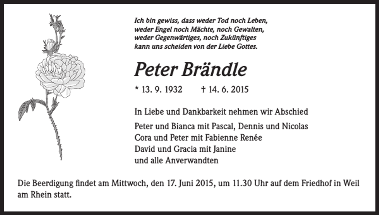 <p>Ich bin gewiss, dass weder Tod noch Leben,<br />weder Engel noch Mächte, noch Gewalten,<br />weder Gegenwärtiges, noch Zukünftiges<br />kann uns scheiden von der Liebe Gottes.</p><p>Peter Brändle<br />* 13. 9. 1932 † 14. 6. 2015<br />In Liebe und Dankbarkeit nehmen wir Abschied<br />Peter und Bianca mit Pascal, Dennis und Nicolas<br />Cora und Peter mit Fabienne Renée<br />David und Gracia mit Janine<br />und alle Anverwandten<br />Die Beerdigung findet am Mittwoch, den 17. Juni 2015, um 11.30 Uhr auf dem Friedhof in Weil<br />am Rhein statt.</p>