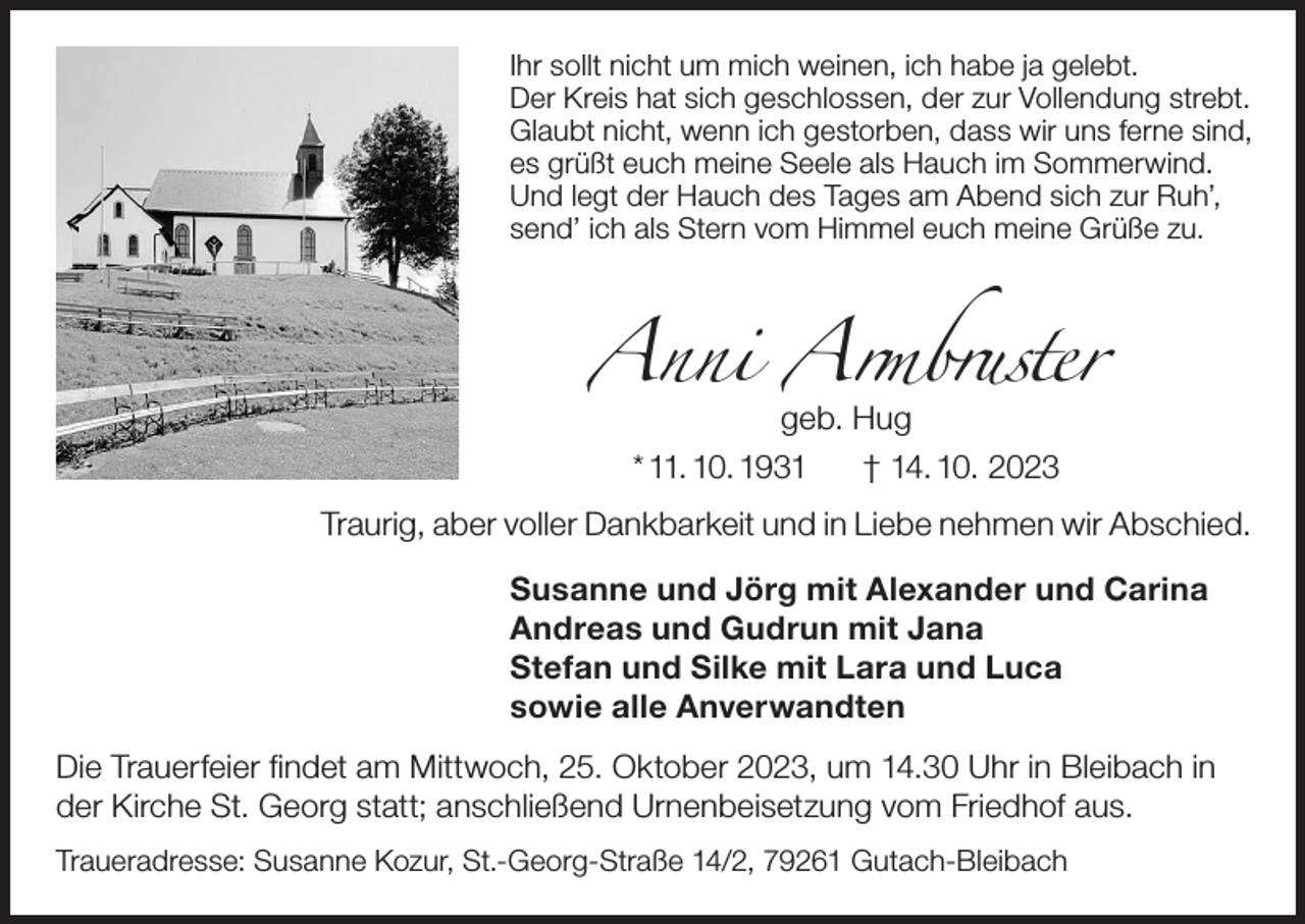 <p>Ihr sollt nicht um mich weinen, ich habe ja gelebt.<br />Der Kreis hat sich geschlossen, der zur Vollendung strebt.<br />Glaubt nicht, wenn ich gestorben, dass wir uns ferne sind,<br />es grüßt euch meine Seele als Hauch im Sommerwind.<br />Und legt der Hauch des Tages am Abend sich zur Ruh’,<br />send’ ich als Stern vom Himmel euch meine Grüße zu.</p><p>Anni Armbruster<br />geb. Hug<br />* 11. 10. 1931<br />† 14. 10. 2023</p><p>Traurig, aber voller Dankbarkeit und in Liebe nehmen wir Abschied.<br />Susanne und Jörg mit Alexander und Carina<br />Andreas und Gudrun mit Jana<br />Stefan und Silke mit Lara und Luca<br />sowie alle Anverwandten<br />Die Trauerfeier findet am Mittwoch, 25. Oktober 2023, um 14.30 Uhr in Bleibach in<br />der Kirche St. Georg statt; anschließend Urnenbeisetzung vom Friedhof aus.<br />Traueradresse: Susanne Kozur, St.-Georg-Straße 14/2, 79261 Gutach-Bleibach</p>