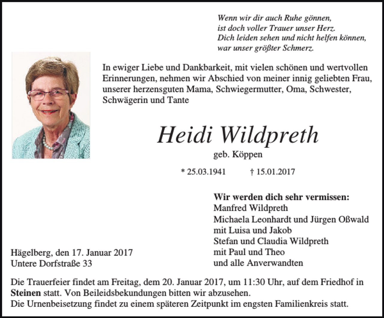 <p>Wenn wir dir auch Ruhe gönnen,<br />ist doch voller Trauer unser Herz.<br />Dich leiden sehen und nicht helfen können,<br />war unser größter Schmerz.</p><p>In ewiger Liebe und Dankbarkeit, mit vielen schönen und wertvollen<br />Erinnerungen, nehmen wir Abschied von meiner innig geliebten Frau,<br />unserer herzensguten Mama, Schwiegermutter, Oma, Schwester,<br />Schwägerin und Tante</p><p>Heidi Wildpreth<br />geb. Köppen<br />* 25.03.1941</p><p>Hägelberg, den 17. Januar 2017<br />Untere Dorfstraße 33</p><p>† 15.01.2017</p><p>Wir werden dich sehr vermissen:<br />Manfred Wildpreth<br />Michaela Leonhardt und Jürgen Oßwald<br />mit Luisa und Jakob<br />Stefan und Claudia Wildpreth<br />mit Paul und Theo<br />und alle Anverwandten</p><p>Die Trauerfeier findet am Freitag, dem 20. Januar 2017, um 11:30 Uhr, auf dem Friedhof in<br />Steinen statt. Von Beileidsbekundungen bitten wir abzusehen.<br />Die Urnenbeisetzung findet zu einem späteren Zeitpunkt im engsten Familienkreis statt.</p>