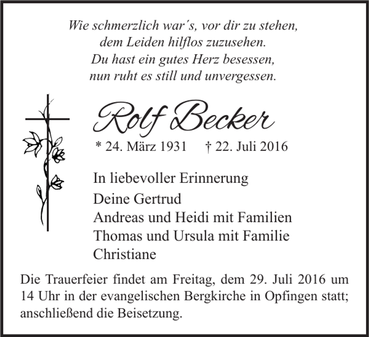 <p>Wie schmerzlich war´s, vor dir zu stehen,<br />dem Leiden hilflos zuzusehen.<br />Du hast ein gutes Herz besessen,<br />nun ruht es still und unvergessen.</p><p>Rolf Becker<br />* 24. März 1931</p><p>† 22. Juli 2016</p><p>In liebevoller Erinnerung<br />Deine Gertrud<br />Andreas und Heidi mit Familien<br />Thomas und Ursula mit Familie<br />Christiane<br />Die Trauerfeier findet am Freitag, dem 29. Juli 2016 um<br />14 Uhr in der evangelischen Bergkirche in Opfingen statt;<br />anschließend die Beisetzung.</p>