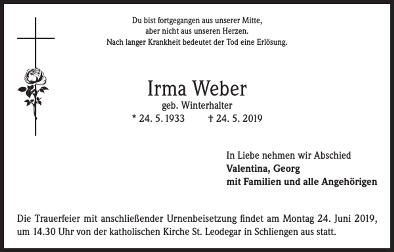 <p>Du bist fortgegangen aus unserer Mitte,<br />aber nicht aus unseren Herzen.<br />Nach langer Krankheit bedeutet der Tod eine Erlösung.</p><p>Irma Weber</p><p>geb. Winterhalter<br />* 24. 5. 1933<br />† 24. 5. 2019<br />In Liebe nehmen wir Abschied<br />Valentina, Georg<br />mit Familien und alle Angehörigen<br />Die Trauerfeier mit anschließender Urnenbeisetzung findet am Montag 24. Juni 2019,<br />um 14.30 Uhr von der katholischen Kirche St. Leodegar in Schliengen aus statt.</p>
