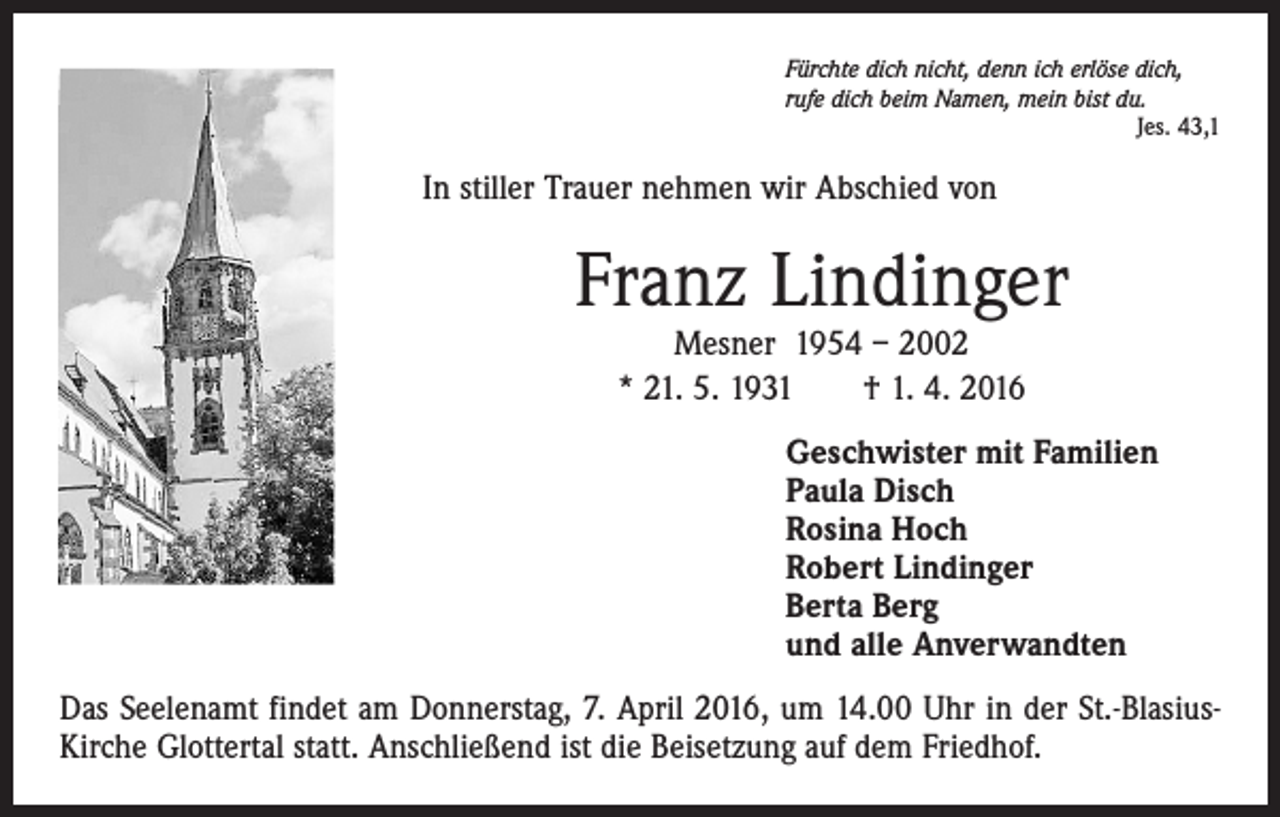 <p>Fürchte dich nicht, denn ich erlöse dich,<br />rufe dich beim Namen, mein bist du.</p><p>Jes. 43,1</p><p>In stiller Trauer nehmen wir Abschied von</p><p>Franz Lindinger<br />Mesner 1954 – 2002<br />* 21. 5. 1931 † 1. 4. 2016</p><p>Geschwister mit Familien<br />Paula Disch<br />Rosina Hoch<br />Robert Lindinger<br />Berta Berg<br />und alle Anverwandten<br />Das Seelenamt findet am Donnerstag, 7. April 2016, um 14.00 Uhr in der St.-BlasiusKirche Glottertal statt. Anschließend ist die Beisetzung auf dem Friedhof.</p>