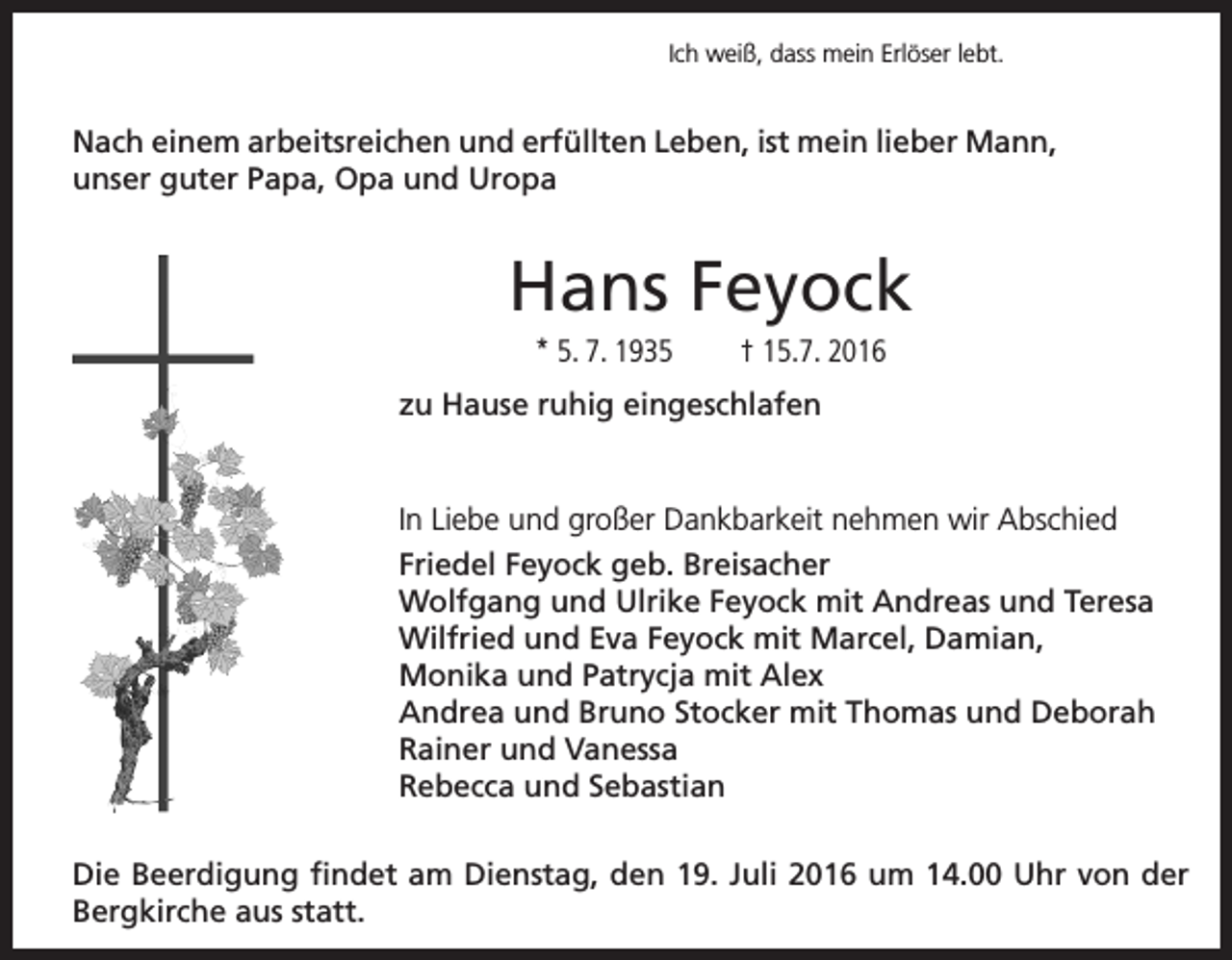<p>Ich weiß, dass mein Erlöser lebt.</p><p>Nach einem arbeitsreichen und erfüllten Leben, ist mein lieber Mann,<br />unser guter Papa, Opa und Uropa</p><p>Hans Feyock<br />* 5. 7. 1935</p><p>† 15.7. 2016</p><p>zu Hause ruhig eingeschlafen</p><p>In Liebe und großer Dankbarkeit nehmen wir Abschied<br />Friedel Feyock geb. Breisacher<br />Wolfgang und Ulrike Feyock mit Andreas und Teresa<br />Wilfried und Eva Feyock mit Marcel, Damian,<br />Monika und Patrycja mit Alex<br />Andrea und Bruno Stocker mit Thomas und Deborah<br />Rainer und Vanessa<br />Rebecca und Sebastian<br />Die Beerdigung findet am Dienstag, den 19. Juli 2016 um 14.00 Uhr von der<br />Bergkirche aus statt.</p>