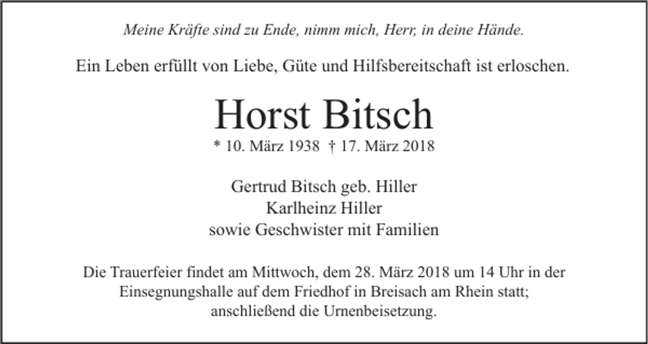 <p>MMeine<br />ei n e Kr<br />Kräfte<br />äft e sisind<br />n d z zu<br />u EEnde,<br />n d e, ninimm<br />m m mimich,<br />c h, HHerr,<br />err, i nind deine<br />ei n e HHände.<br />ä n d e.</p><p>Ein<br />Ei<br />n LLeben<br />e b e n erf<br />erfüllt<br />üllt vvon<br />o n Li<br />Liebe,<br />e b e, Güte<br />G üt e uund<br />n d Hilfsbereitschaft<br />Hilfs b er eits c h aft ist<br />ist erl<br />erloschen.<br />os c h e n.</p><p>HHorst<br />orst Bits<br />Bitsch<br />ch</p><p>** 110.<br />0. März<br />M är z 11938<br />9 3 8 †† 117.<br />7. März<br />M är z 22</p><p>GGertrud<br />ertr u d Bits<br />Bitsch<br />c h ggeb.<br />e b. Hill<br />Hiller<br />er<br />KKarlheinz<br />arl h ei n z Hill<br />er<br />Hiller<br />sowie<br />s o wi e Geschwister<br />G es c h wist er mit<br />mit Familien<br />F a mili e n<br />Die<br />Di<br />e TrTrauerfeier<br />a u erf ei er fifindet<br />n d et aam<br />m Mittwoch,<br />Mitt w o c h, ddem<br />e m 228.<br />8. März<br />M är z 22018<br />0 1 8 uum<br />m 11 UUhr<br />hr i in<br />n dder<br />er<br />Einsegnungshalle<br />Ei ns e g n u n gs h all e aauf<br />uf ddem<br />e m Fri<br />Friedhof<br />e d h of i in<br />n Breisach<br />Br eis a c h aam<br />m Rhein<br />R h ei n ststatt;<br />att;<br />aanschließend<br />ns c hli e ß e n d die<br />di e Urnenbeisetzung.<br />Ur n e n b eis et z u n g.</p>