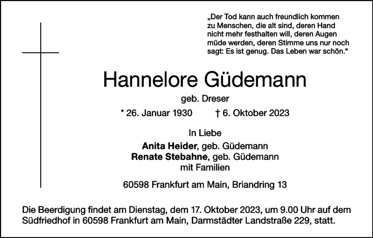 <p>„Der Tod kann auch freundlich kommen<br />zu Menschen, die alt sind, deren Hand<br />nicht mehr festhalten will, deren Augen<br />müde werden, deren Stimme uns nur noch<br />sagt: Es ist genug. Das Leben war schön.“</p><p>Hannelore Güdemann<br />geb. Dreser<br />* 26. Januar 1930</p><p>† 6. Oktober 2023</p><p>In Liebe<br />Anita Heider, geb. Güdemann<br />Renate Stebahne, geb. Güdemann<br />mit Familien<br />60598 Frankfurt am Main, Briandring 13<br />Die Beerdigung findet am Dienstag, dem 17. Oktober 2023, um 9.00 Uhr auf dem<br />Südfriedhof in 60598 Frankfurt am Main, Darmstädter Landstraße 229, statt.</p>