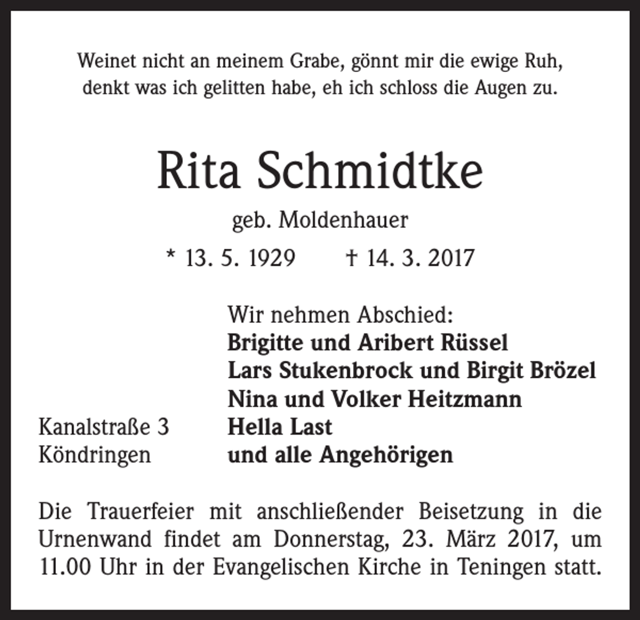 <p>Weinet nicht an meinem Grabe, gönnt mir die ewige Ruh,<br />denkt was ich gelitten habe, eh ich schloss die Augen zu.</p><p>Rita Schmidtke<br />geb. Moldenhauer<br />* 13. 5. 1929 † 14. 3. 2017</p><p>Kanalstraße 3<br />Köndringen</p><p>Wir nehmen Abschied:<br />Brigitte und Aribert Rüssel<br />Lars Stukenbrock und Birgit Brözel<br />Nina und Volker Heitzmann<br />Hella Last<br />und alle Angehörigen</p><p>Die Trauerfeier mit anschließender Beisetzung in die<br />Urnenwand findet am Donnerstag, 23. März 2017, um<br />11.00 Uhr in der Evangelischen Kirche in Teningen statt.</p>